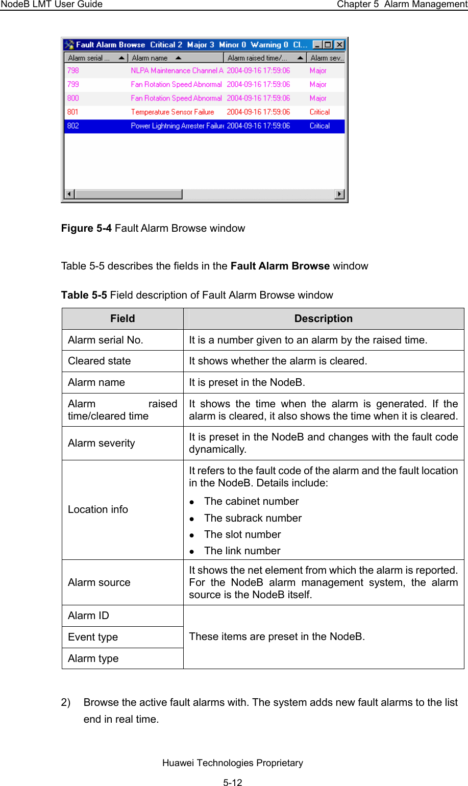NodeB LMT User Guide  Chapter 5  Alarm Management  Figure 5-4 Fault Alarm Browse window Table 5-5 describes the fields in the Fault Alarm Browse window  Table 5-5 Field description of Fault Alarm Browse window  Field   Description  Alarm serial No.  It is a number given to an alarm by the raised time.  Cleared state  It shows whether the alarm is cleared.  Alarm name  It is preset in the NodeB.  Alarm raised time/cleared time  It shows the time when the alarm is generated. If the alarm is cleared, it also shows the time when it is cleared. Alarm severity  It is preset in the NodeB and changes with the fault code dynamically.  Location info It refers to the fault code of the alarm and the fault location in the NodeB. Details include:  z The cabinet number z The subrack number  z The slot number  z The link number  Alarm source It shows the net element from which the alarm is reported. For the NodeB alarm management system, the alarm source is the NodeB itself.  Alarm ID Event type Alarm type These items are preset in the NodeB.   2)  Browse the active fault alarms with. The system adds new fault alarms to the list end in real time. Huawei Technologies Proprietary 5-12 