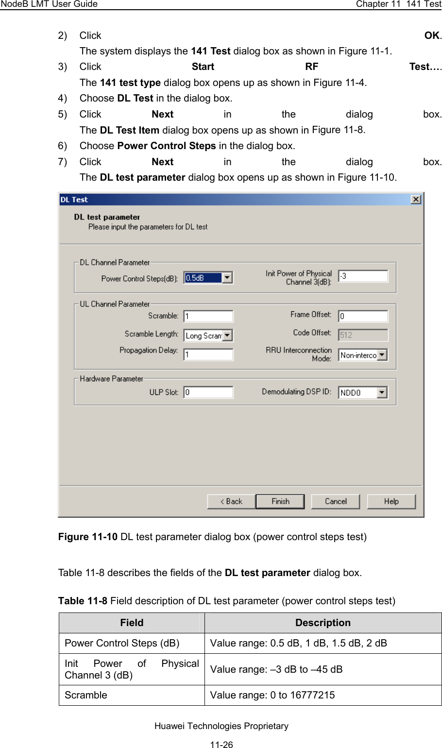 NodeB LMT User Guide  Chapter 11  141 Test 2) Click  OK.  The system displays the 141 Test dialog box as shown in Figure 11-1. 3) Click  Start RF Test….  The 141 test type dialog box opens up as shown in Figure 11-4. 4) Choose DL Test in the dialog box.  5) Click  Next in the dialog box.  The DL Test Item dialog box opens up as shown in Figure 11-8. 6) Choose Power Control Steps in the dialog box. 7) Click  Next in the dialog box.  The DL test parameter dialog box opens up as shown in Figure 11-10.  Figure 11-10 DL test parameter dialog box (power control steps test) Table 11-8 describes the fields of the DL test parameter dialog box. Table 11-8 Field description of DL test parameter (power control steps test)  Field   Description  Power Control Steps (dB)  Value range: 0.5 dB, 1 dB, 1.5 dB, 2 dB Init Power of Physical Channel 3 (dB)  Value range: –3 dB to –45 dB Scramble   Value range: 0 to 16777215 Huawei Technologies Proprietary 11-26 