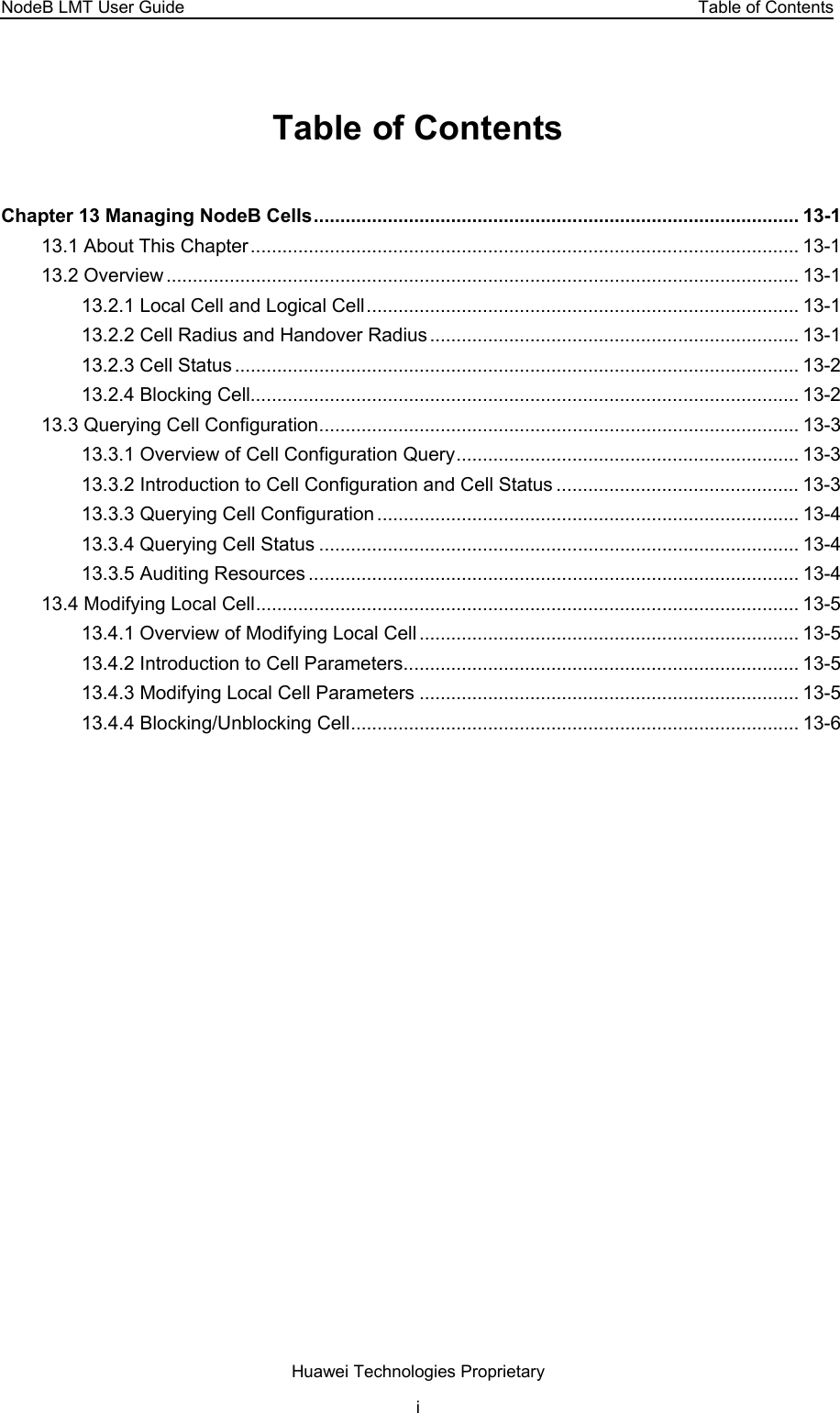 NodeB LMT User Guide  Table of Contents Table of Contents Chapter 13 Managing NodeB Cells............................................................................................ 13-1 13.1 About This Chapter........................................................................................................ 13-1 13.2 Overview ........................................................................................................................ 13-1 13.2.1 Local Cell and Logical Cell.................................................................................. 13-1 13.2.2 Cell Radius and Handover Radius...................................................................... 13-1 13.2.3 Cell Status........................................................................................................... 13-2 13.2.4 Blocking Cell........................................................................................................ 13-2 13.3 Querying Cell Configuration........................................................................................... 13-3 13.3.1 Overview of Cell Configuration Query................................................................. 13-3 13.3.2 Introduction to Cell Configuration and Cell Status .............................................. 13-3 13.3.3 Querying Cell Configuration................................................................................ 13-4 13.3.4 Querying Cell Status ........................................................................................... 13-4 13.3.5 Auditing Resources ............................................................................................. 13-4 13.4 Modifying Local Cell....................................................................................................... 13-5 13.4.1 Overview of Modifying Local Cell........................................................................ 13-5 13.4.2 Introduction to Cell Parameters........................................................................... 13-5 13.4.3 Modifying Local Cell Parameters ........................................................................ 13-5 13.4.4 Blocking/Unblocking Cell..................................................................................... 13-6 Huawei Technologies Proprietary i 