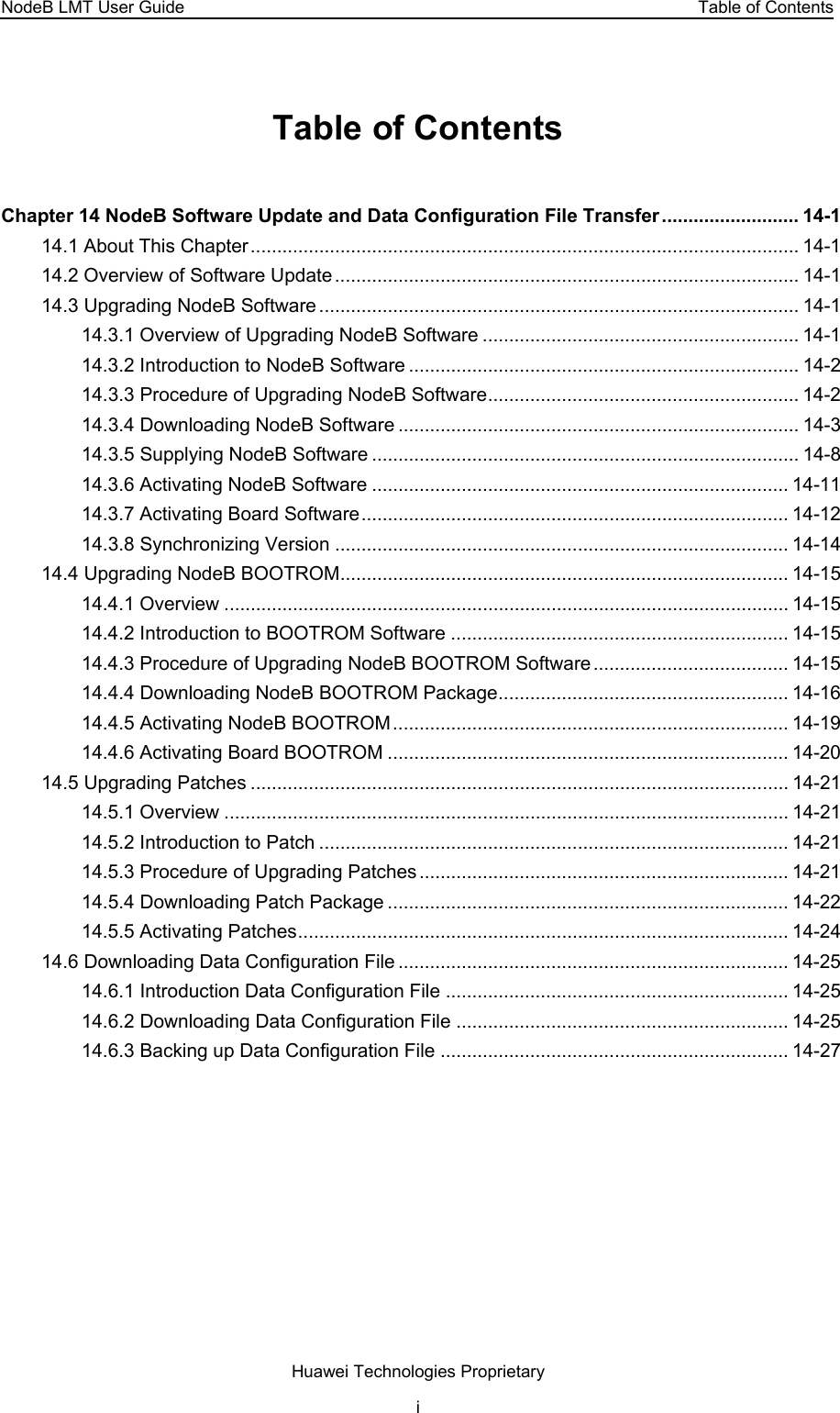 NodeB LMT User Guide  Table of Contents Table of Contents Chapter 14 NodeB Software Update and Data Configuration File Transfer.......................... 14-1 14.1 About This Chapter........................................................................................................ 14-1 14.2 Overview of Software Update........................................................................................ 14-1 14.3 Upgrading NodeB Software........................................................................................... 14-1 14.3.1 Overview of Upgrading NodeB Software ............................................................ 14-1 14.3.2 Introduction to NodeB Software .......................................................................... 14-2 14.3.3 Procedure of Upgrading NodeB Software........................................................... 14-2 14.3.4 Downloading NodeB Software ............................................................................ 14-3 14.3.5 Supplying NodeB Software ................................................................................. 14-8 14.3.6 Activating NodeB Software ............................................................................... 14-11 14.3.7 Activating Board Software................................................................................. 14-12 14.3.8 Synchronizing Version ...................................................................................... 14-14 14.4 Upgrading NodeB BOOTROM..................................................................................... 14-15 14.4.1 Overview ........................................................................................................... 14-15 14.4.2 Introduction to BOOTROM Software ................................................................ 14-15 14.4.3 Procedure of Upgrading NodeB BOOTROM Software..................................... 14-15 14.4.4 Downloading NodeB BOOTROM Package....................................................... 14-16 14.4.5 Activating NodeB BOOTROM........................................................................... 14-19 14.4.6 Activating Board BOOTROM ............................................................................ 14-20 14.5 Upgrading Patches ...................................................................................................... 14-21 14.5.1 Overview ........................................................................................................... 14-21 14.5.2 Introduction to Patch ......................................................................................... 14-21 14.5.3 Procedure of Upgrading Patches...................................................................... 14-21 14.5.4 Downloading Patch Package ............................................................................ 14-22 14.5.5 Activating Patches............................................................................................. 14-24 14.6 Downloading Data Configuration File .......................................................................... 14-25 14.6.1 Introduction Data Configuration File ................................................................. 14-25 14.6.2 Downloading Data Configuration File ............................................................... 14-25 14.6.3 Backing up Data Configuration File .................................................................. 14-27 Huawei Technologies Proprietary i 