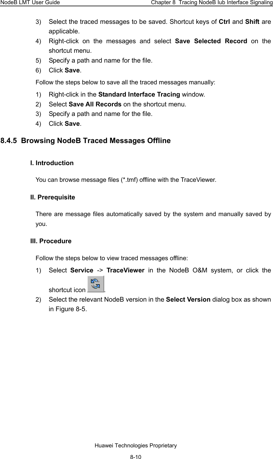 NodeB LMT User Guide  Chapter 8  Tracing NodeB Iub Interface Signaling 3)  Select the traced messages to be saved. Shortcut keys of Ctrl and Shift are applicable. 4)  Right-click on the messages and select Save Selected Record on the shortcut menu. 5)  Specify a path and name for the file.  6)  Click Save. Follow the steps below to save all the traced messages manually: 1)  Right-click in the Standard Interface Tracing window. 2)  Select Save All Records on the shortcut menu. 3)  Specify a path and name for the file.  4)  Click Save.  8.4.5  Browsing NodeB Traced Messages Offline  I. Introduction You can browse message files (*.tmf) offline with the TraceViewer.  II. Prerequisite There are message files automatically saved by the system and manually saved by you.   III. Procedure Follow the steps below to view traced messages offline: 1)  Select  Service  -&gt;  TraceViewer  in the NodeB O&amp;M system, or click the shortcut icon . 2)  Select the relevant NodeB version in the Select Version dialog box as shown in Figure 8-5. Huawei Technologies Proprietary 8-10 