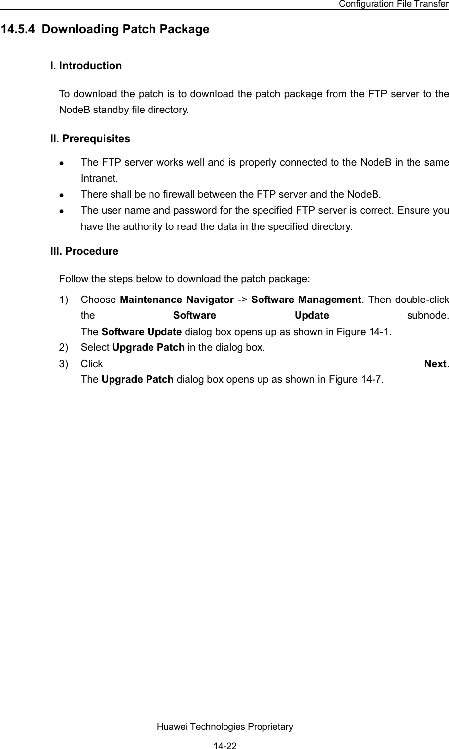 NodeB LMT User Guide Chapter 14  NodeB Software Update and Data Configuration File Transfer Huawei Technologies Proprietary 14-22 14.5.4  Downloading Patch Package I. Introduction  To download the patch is to download the patch package from the FTP server to the NodeB standby file directory.  II. Prerequisites z The FTP server works well and is properly connected to the NodeB in the same Intranet.  z There shall be no firewall between the FTP server and the NodeB.  z The user name and password for the specified FTP server is correct. Ensure you have the authority to read the data in the specified directory.  III. Procedure Follow the steps below to download the patch package:  1) Choose Maintenance Navigator -&gt; Software Management. Then double-click the  Software Update subnode.  The Software Update dialog box opens up as shown in Figure 14-1. 2) Select Upgrade Patch in the dialog box.  3) Click  Next.  The Upgrade Patch dialog box opens up as shown in Figure 14-7. 