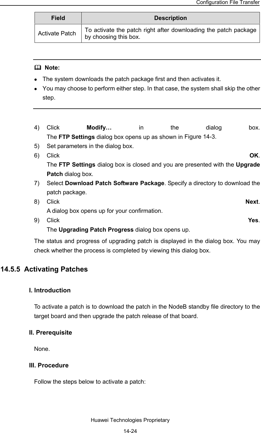 NodeB LMT User Guide Chapter 14  NodeB Software Update and Data Configuration File Transfer Huawei Technologies Proprietary 14-24 Field   Description  Activate Patch  To activate the patch right after downloading the patch package by choosing this box.     Note:  z The system downloads the patch package first and then activates it.  z You may choose to perform either step. In that case, the system shall skip the other step.   4) Click  Modify…  in the dialog box.  The FTP Settings dialog box opens up as shown in Figure 14-3.  5)  Set parameters in the dialog box.  6) Click  OK.  The FTP Settings dialog box is closed and you are presented with the Upgrade Patch dialog box. 7) Select Download Patch Software Package. Specify a directory to download the patch package.  8) Click  Next.  A dialog box opens up for your confirmation. 9) Click  Yes.  The Upgrading Patch Progress dialog box opens up. The status and progress of upgrading patch is displayed in the dialog box. You may check whether the process is completed by viewing this dialog box. 14.5.5  Activating Patches I. Introduction  To activate a patch is to download the patch in the NodeB standby file directory to the target board and then upgrade the patch release of that board.  II. Prerequisite None.  III. Procedure Follow the steps below to activate a patch: 