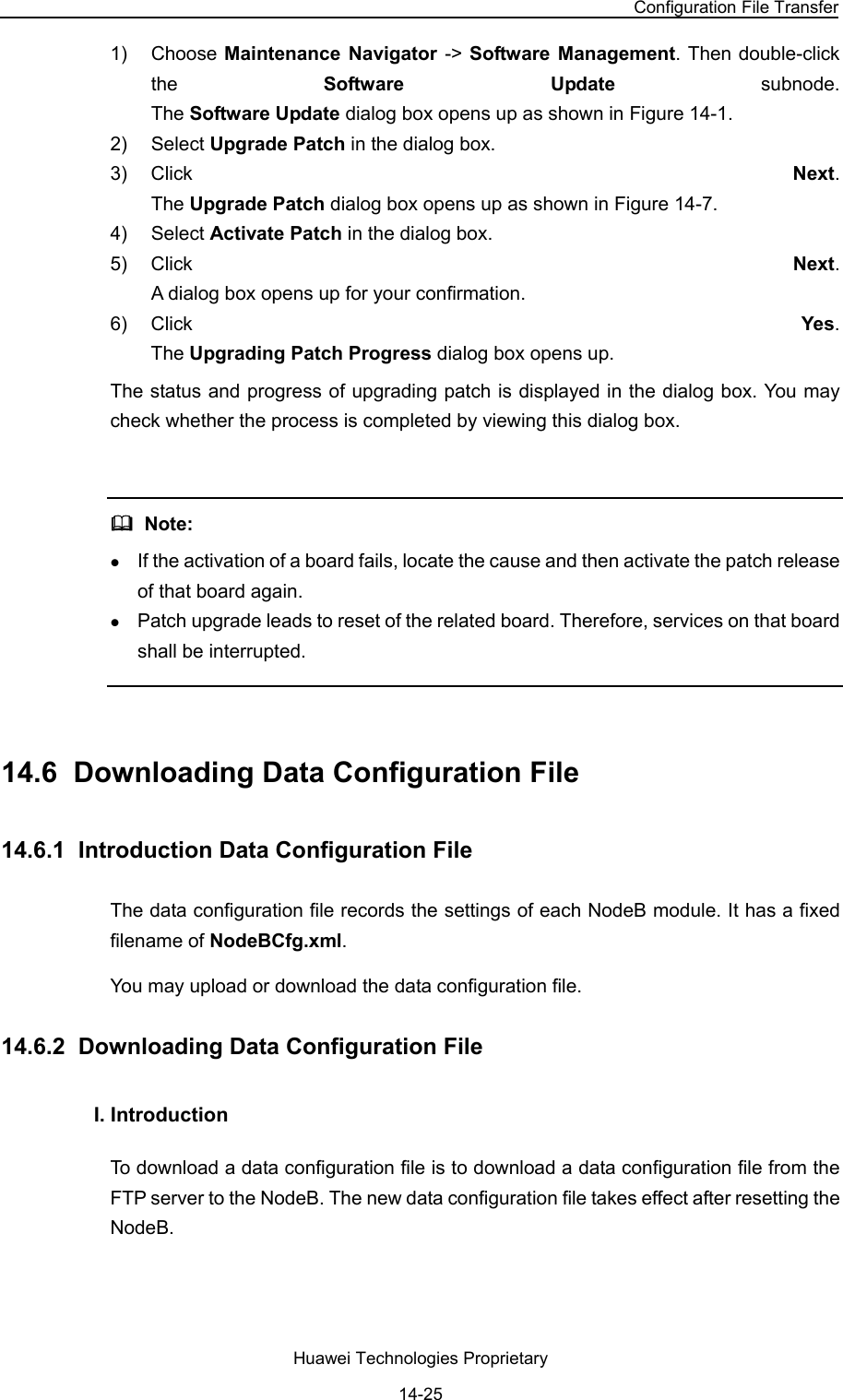 NodeB LMT User Guide Chapter 14  NodeB Software Update and Data Configuration File Transfer Huawei Technologies Proprietary 14-25 1) Choose Maintenance Navigator -&gt; Software Management. Then double-click the  Software Update subnode.  The Software Update dialog box opens up as shown in Figure 14-1. 2) Select Upgrade Patch in the dialog box.  3) Click  Next.  The Upgrade Patch dialog box opens up as shown in Figure 14-7. 4) Select Activate Patch in the dialog box.  5) Click  Next.  A dialog box opens up for your confirmation. 6) Click  Yes.  The Upgrading Patch Progress dialog box opens up. The status and progress of upgrading patch is displayed in the dialog box. You may check whether the process is completed by viewing this dialog box.    Note: z If the activation of a board fails, locate the cause and then activate the patch release of that board again.  z Patch upgrade leads to reset of the related board. Therefore, services on that board shall be interrupted.   14.6  Downloading Data Configuration File 14.6.1  Introduction Data Configuration File The data configuration file records the settings of each NodeB module. It has a fixed filename of NodeBCfg.xml. You may upload or download the data configuration file.  14.6.2  Downloading Data Configuration File  I. Introduction  To download a data configuration file is to download a data configuration file from the FTP server to the NodeB. The new data configuration file takes effect after resetting the NodeB.  