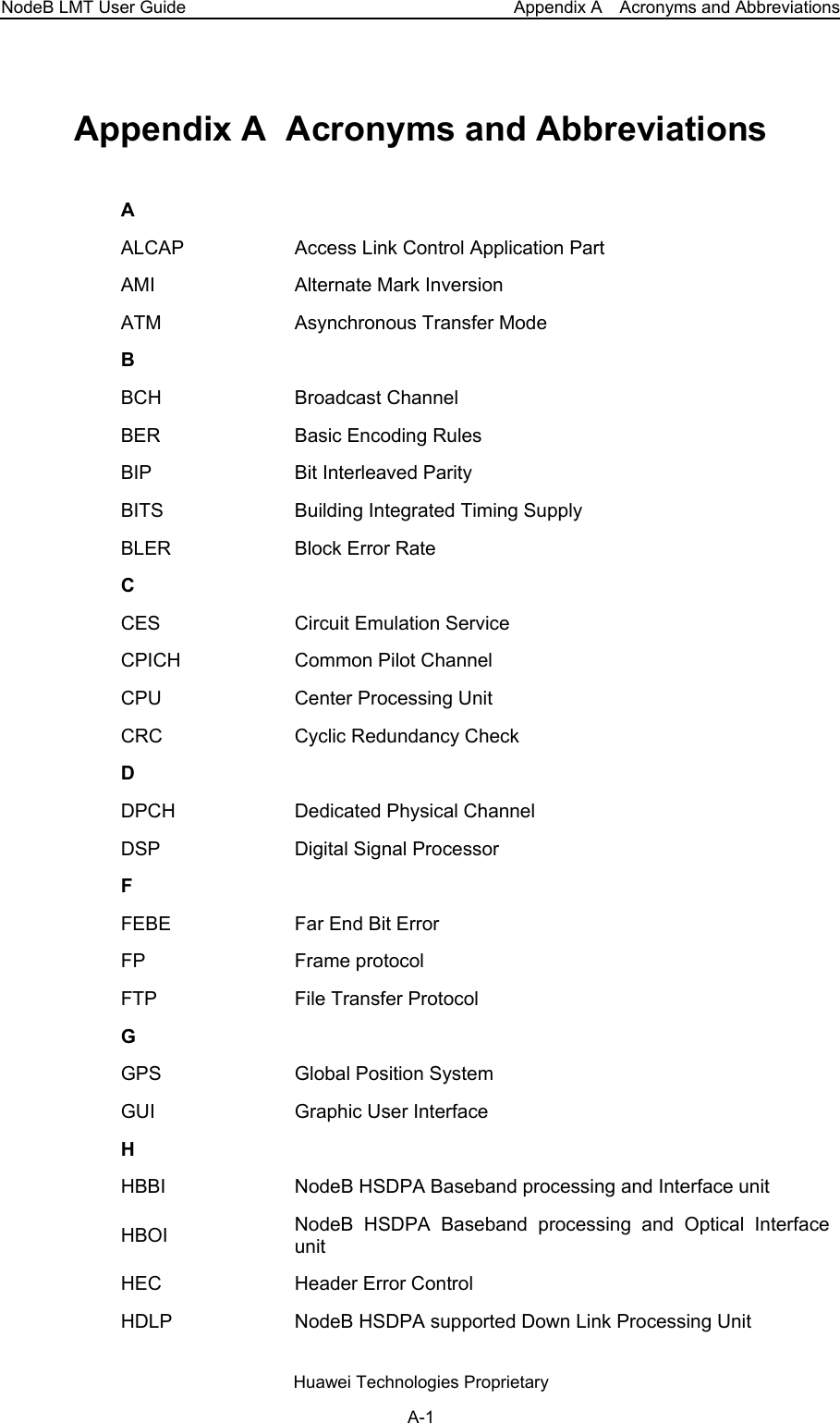 NodeB LMT User Guide  Appendix A    Acronyms and Abbreviations Appendix A  Acronyms and Abbreviations A ALCAP  Access Link Control Application Part AMI  Alternate Mark Inversion ATM  Asynchronous Transfer Mode B BCH Broadcast Channel BER  Basic Encoding Rules BIP  Bit Interleaved Parity BITS  Building Integrated Timing Supply BLER  Block Error Rate C CES  Circuit Emulation Service CPICH  Common Pilot Channel CPU  Center Processing Unit CRC  Cyclic Redundancy Check D DPCH Dedicated Physical Channel DSP  Digital Signal Processor F FEBE  Far End Bit Error FP Frame protocol FTP  File Transfer Protocol G GPS  Global Position System GUI  Graphic User Interface H HBBI  NodeB HSDPA Baseband processing and Interface unit HBOI  NodeB HSDPA Baseband processing and Optical Interface unit HEC Header Error Control HDLP  NodeB HSDPA supported Down Link Processing Unit Huawei Technologies Proprietary A-1 