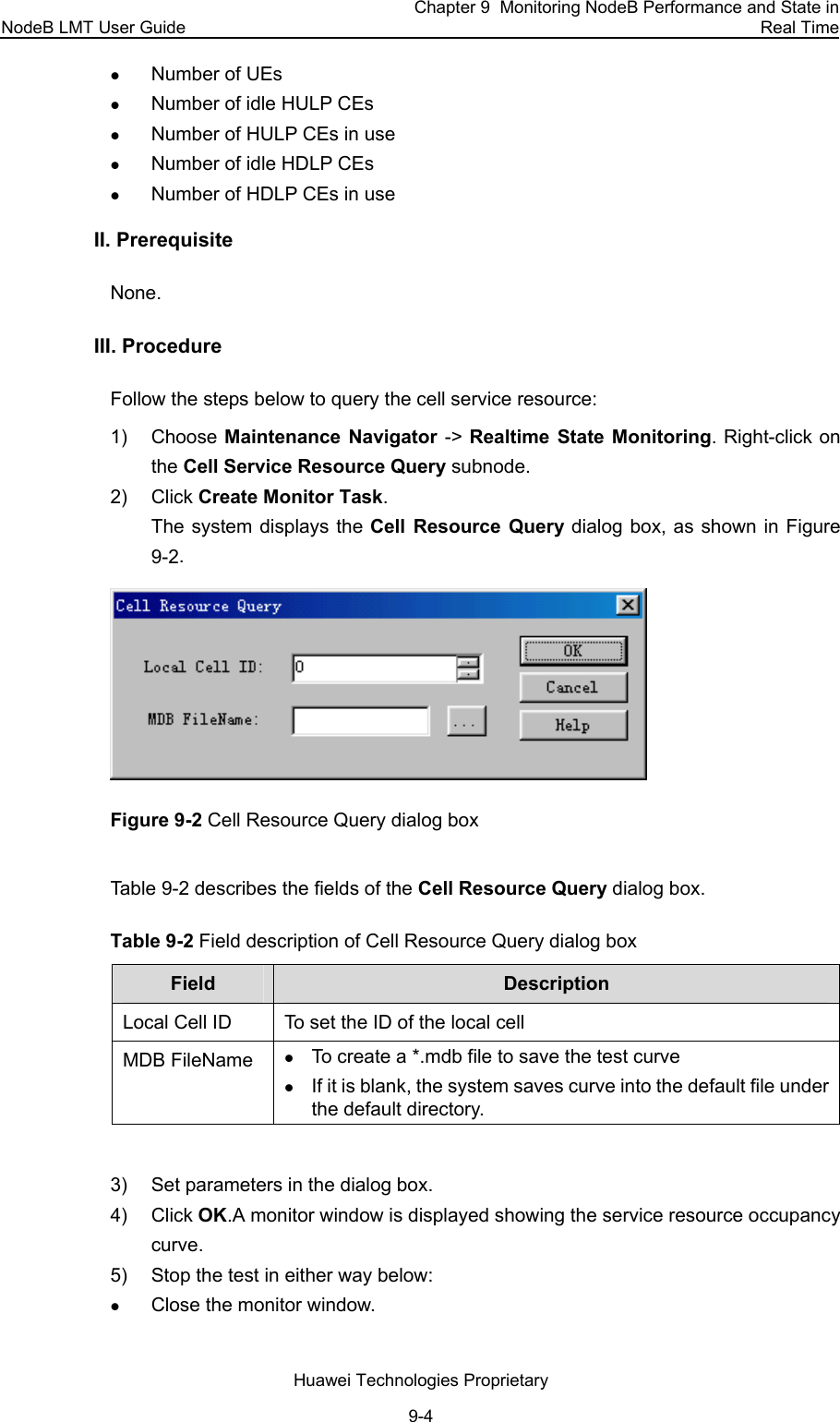 NodeB LMT User Guide Chapter 9  Monitoring NodeB Performance and State in Real Time Huawei Technologies Proprietary 9-4 z Number of UEs z Number of idle HULP CEs z Number of HULP CEs in use z Number of idle HDLP CEs  z Number of HDLP CEs in use II. Prerequisite None.  III. Procedure  Follow the steps below to query the cell service resource:  1) Choose Maintenance Navigator -&gt; Realtime State Monitoring. Right-click on the Cell Service Resource Query subnode.  2) Click Create Monitor Task. The system displays the Cell Resource Query dialog box, as shown in Figure 9-2.  Figure 9-2 Cell Resource Query dialog box  Table 9-2 describes the fields of the Cell Resource Query dialog box.  Table 9-2 Field description of Cell Resource Query dialog box  Field   Description  Local Cell ID To set the ID of the local cell MDB FileName z To create a *.mdb file to save the test curve z If it is blank, the system saves curve into the default file under the default directory.  3)  Set parameters in the dialog box.  4) Click OK.A monitor window is displayed showing the service resource occupancy curve. 5)  Stop the test in either way below: z Close the monitor window. 
