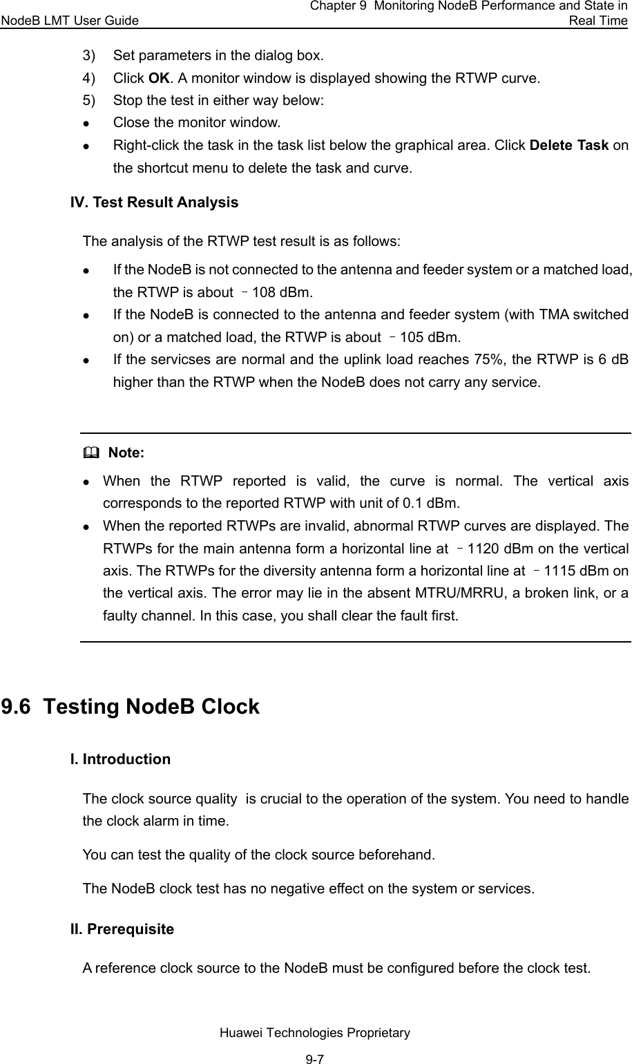 NodeB LMT User Guide Chapter 9  Monitoring NodeB Performance and State in Real Time Huawei Technologies Proprietary 9-7 3)  Set parameters in the dialog box.  4) Click OK. A monitor window is displayed showing the RTWP curve. 5)  Stop the test in either way below: z Close the monitor window.  z Right-click the task in the task list below the graphical area. Click Delete Task on the shortcut menu to delete the task and curve. IV. Test Result Analysis  The analysis of the RTWP test result is as follows:  z If the NodeB is not connected to the antenna and feeder system or a matched load, the RTWP is about –108 dBm.  z If the NodeB is connected to the antenna and feeder system (with TMA switched on) or a matched load, the RTWP is about –105 dBm. z If the servicses are normal and the uplink load reaches 75%, the RTWP is 6 dB higher than the RTWP when the NodeB does not carry any service.    Note:  z When the RTWP reported is valid, the curve is normal. The vertical axis corresponds to the reported RTWP with unit of 0.1 dBm.  z When the reported RTWPs are invalid, abnormal RTWP curves are displayed. The RTWPs for the main antenna form a horizontal line at –1120 dBm on the vertical axis. The RTWPs for the diversity antenna form a horizontal line at –1115 dBm on the vertical axis. The error may lie in the absent MTRU/MRRU, a broken link, or a faulty channel. In this case, you shall clear the fault first.  9.6  Testing NodeB Clock I. Introduction The clock source quality  is crucial to the operation of the system. You need to handle the clock alarm in time.  You can test the quality of the clock source beforehand. The NodeB clock test has no negative effect on the system or services. II. Prerequisite A reference clock source to the NodeB must be configured before the clock test.  