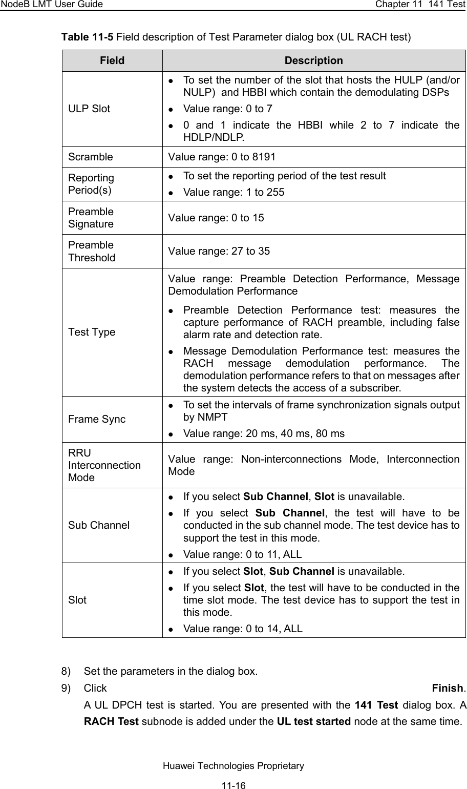 NodeB LMT User Guide  Chapter 11  141 Test Table 11-5 Field description of Test Parameter dialog box (UL RACH test) Field   Description  ULP Slot z To set the number of the slot that hosts the HULP (and/or NULP)  and HBBI which contain the demodulating DSPs z Value range: 0 to 7 z 0 and 1 indicate the HBBI while 2 to 7 indicate the HDLP/NDLP. Scramble Value range: 0 to 8191 Reporting Period(s) z To set the reporting period of the test result z Value range: 1 to 255 Preamble Signature Value range: 0 to 15 Preamble Threshold Value range: 27 to 35 Test Type Value range: Preamble Detection Performance, Message Demodulation Performance z Preamble Detection Performance test: measures the capture performance of RACH preamble, including false alarm rate and detection rate. z Message Demodulation Performance test: measures the RACH message demodulation performance. The demodulation performance refers to that on messages after the system detects the access of a subscriber. Frame Sync z To set the intervals of frame synchronization signals output by NMPT z Value range: 20 ms, 40 ms, 80 ms RRU Interconnection Mode Value range: Non-interconnections Mode, Interconnection Mode Sub Channel  z If you select Sub Channel, Slot is unavailable. z If you select Sub Channel, the test will have to be conducted in the sub channel mode. The test device has to support the test in this mode. z Value range: 0 to 11, ALL Slot z If you select Slot, Sub Channel is unavailable. z If you select Slot, the test will have to be conducted in the time slot mode. The test device has to support the test in this mode.   z Value range: 0 to 14, ALL  8)  Set the parameters in the dialog box.  9) Click  Finish.  A UL DPCH test is started. You are presented with the 141 Test dialog box. A RACH Test subnode is added under the UL test started node at the same time. Huawei Technologies Proprietary 11-16 