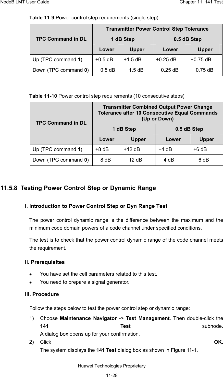 NodeB LMT User Guide  Chapter 11  141 Test Table 11-9 Power control step requirements (single step) Transmitter Power Control Step Tolerance 1 dB Step   0.5 dB Step  TPC Command in DL Lower  Upper  Lower  Upper Up (TPC command 1)  +0.5 dB  +1.5 dB  +0.25 dB  +0.75 dB Down (TPC command 0)–0.5 dB  –1.5 dB  –0.25 dB  –0.75 dB  Table 11-10 Power control step requirements (10 consecutive steps) Transmitter Combined Output Power Change Tolerance after 10 Consecutive Equal Commands (Up or Down) 1 dB Step  0.5 dB Step TPC Command in DL Lower  Upper  Lower  Upper Up (TPC command 1)  +8 dB  +12 dB  +4 dB  +6 dB Down (TPC command 0)–8 dB  –12 dB  –4 dB  –6 dB  11.5.8  Testing Power Control Step or Dynamic Range I. Introduction to Power Control Step or Dyn Range Test  The power control dynamic range is the difference between the maximum and the minimum code domain powers of a code channel under specified conditions.  The test is to check that the power control dynamic range of the code channel meets the requirement. II. Prerequisites z You have set the cell parameters related to this test.  z You need to prepare a signal generator.  III. Procedure Follow the steps below to test the power control step or dynamic range:  1) Choose Maintenance Navigator -&gt;  Test Management. Then double-click the 141 Test subnode.  A dialog box opens up for your confirmation. 2) Click  OK.  The system displays the 141 Test dialog box as shown in Figure 11-1. Huawei Technologies Proprietary 11-28 