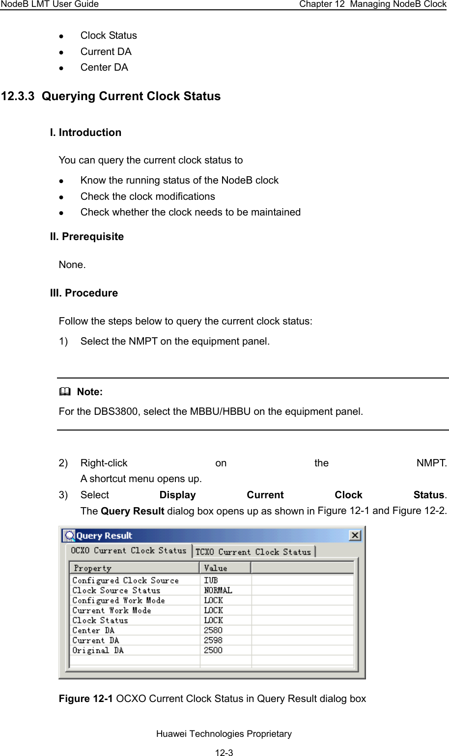 NodeB LMT User Guide  Chapter 12  Managing NodeB Clock z Clock Status z Current DA  z Center DA  12.3.3  Querying Current Clock Status I. Introduction  You can query the current clock status to  z Know the running status of the NodeB clock  z Check the clock modifications z Check whether the clock needs to be maintained II. Prerequisite None.  III. Procedure Follow the steps below to query the current clock status:  1)  Select the NMPT on the equipment panel.     Note:  For the DBS3800, select the MBBU/HBBU on the equipment panel.   2) Right-click on the NMPT.  A shortcut menu opens up. 3) Select  Display Current Clock Status.  The Query Result dialog box opens up as shown in Figure 12-1 and Figure 12-2.   Figure 12-1 OCXO Current Clock Status in Query Result dialog box Huawei Technologies Proprietary 12-3 