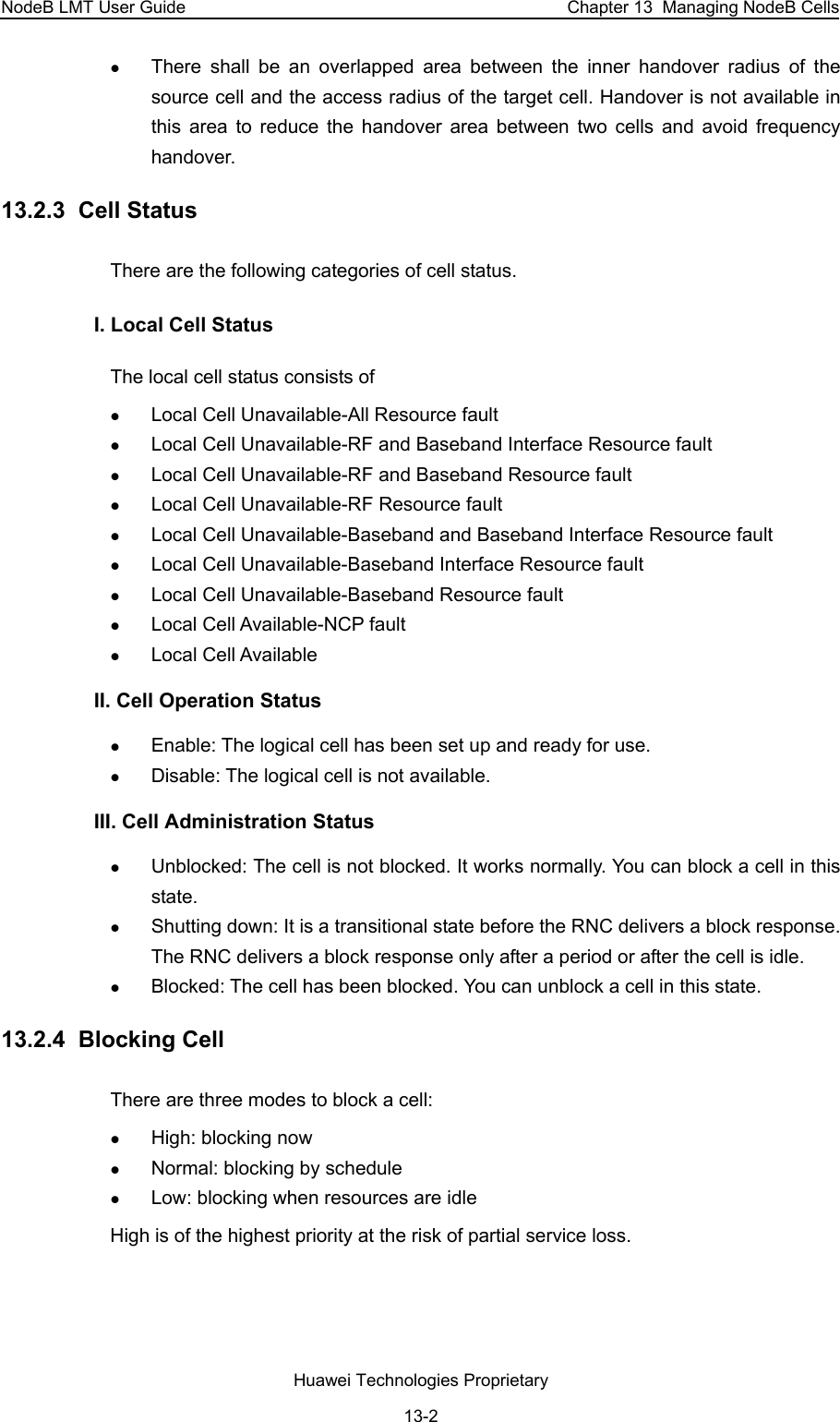 NodeB LMT User Guide  Chapter 13  Managing NodeB Cells z There shall be an overlapped area between the inner handover radius of the source cell and the access radius of the target cell. Handover is not available in this area to reduce the handover area between two cells and avoid frequency handover. 13.2.3  Cell Status There are the following categories of cell status.  I. Local Cell Status The local cell status consists of  z Local Cell Unavailable-All Resource fault z Local Cell Unavailable-RF and Baseband Interface Resource fault z Local Cell Unavailable-RF and Baseband Resource fault z Local Cell Unavailable-RF Resource fault z Local Cell Unavailable-Baseband and Baseband Interface Resource fault  z Local Cell Unavailable-Baseband Interface Resource fault z Local Cell Unavailable-Baseband Resource fault z Local Cell Available-NCP fault z Local Cell Available II. Cell Operation Status z Enable: The logical cell has been set up and ready for use. z Disable: The logical cell is not available. III. Cell Administration Status z Unblocked: The cell is not blocked. It works normally. You can block a cell in this state. z Shutting down: It is a transitional state before the RNC delivers a block response. The RNC delivers a block response only after a period or after the cell is idle. z Blocked: The cell has been blocked. You can unblock a cell in this state. 13.2.4  Blocking Cell There are three modes to block a cell:  z High: blocking now z Normal: blocking by schedule z Low: blocking when resources are idle High is of the highest priority at the risk of partial service loss. Huawei Technologies Proprietary 13-2 