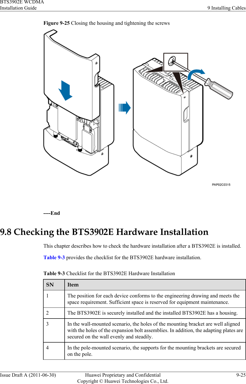 Figure 9-25 Closing the housing and tightening the screws ----End9.8 Checking the BTS3902E Hardware InstallationThis chapter describes how to check the hardware installation after a BTS3902E is installed.Table 9-3 provides the checklist for the BTS3902E hardware installation.Table 9-3 Checklist for the BTS3902E Hardware InstallationSN Item1The position for each device conforms to the engineering drawing and meets thespace requirement. Sufficient space is reserved for equipment maintenance.2 The BTS3902E is securely installed and the installed BTS3902E has a housing.3 In the wall-mounted scenario, the holes of the mounting bracket are well alignedwith the holes of the expansion bolt assemblies. In addition, the adapting plates aresecured on the wall evenly and steadily.4 In the pole-mounted scenario, the supports for the mounting brackets are securedon the pole.BTS3902E WCDMAInstallation Guide 9 Installing CablesIssue Draft A (2011-06-30) Huawei Proprietary and ConfidentialCopyright © Huawei Technologies Co., Ltd.9-25