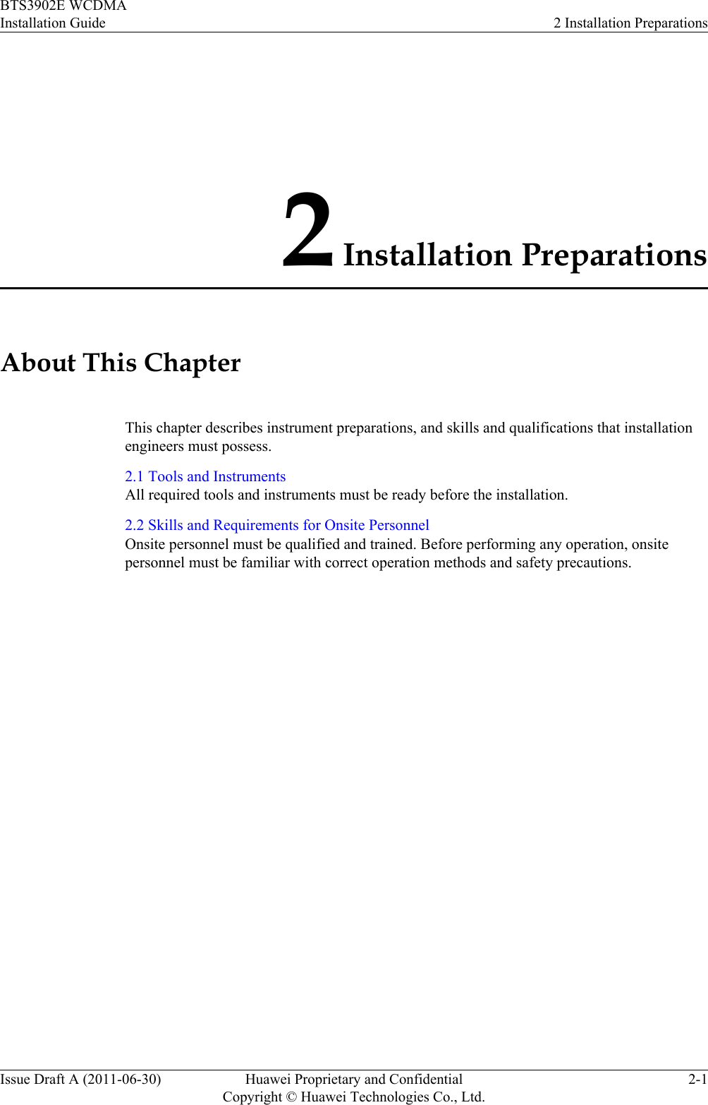 2 Installation PreparationsAbout This ChapterThis chapter describes instrument preparations, and skills and qualifications that installationengineers must possess.2.1 Tools and InstrumentsAll required tools and instruments must be ready before the installation.2.2 Skills and Requirements for Onsite PersonnelOnsite personnel must be qualified and trained. Before performing any operation, onsitepersonnel must be familiar with correct operation methods and safety precautions.BTS3902E WCDMAInstallation Guide 2 Installation PreparationsIssue Draft A (2011-06-30) Huawei Proprietary and ConfidentialCopyright © Huawei Technologies Co., Ltd.2-1
