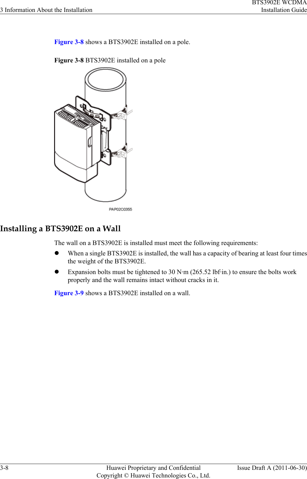  Figure 3-8 shows a BTS3902E installed on a pole.Figure 3-8 BTS3902E installed on a poleInstalling a BTS3902E on a WallThe wall on a BTS3902E is installed must meet the following requirements:lWhen a single BTS3902E is installed, the wall has a capacity of bearing at least four timesthe weight of the BTS3902E.lExpansion bolts must be tightened to 30 N·m (265.52 lbf·in.) to ensure the bolts workproperly and the wall remains intact without cracks in it.Figure 3-9 shows a BTS3902E installed on a wall.3 Information About the InstallationBTS3902E WCDMAInstallation Guide3-8 Huawei Proprietary and ConfidentialCopyright © Huawei Technologies Co., Ltd.Issue Draft A (2011-06-30)