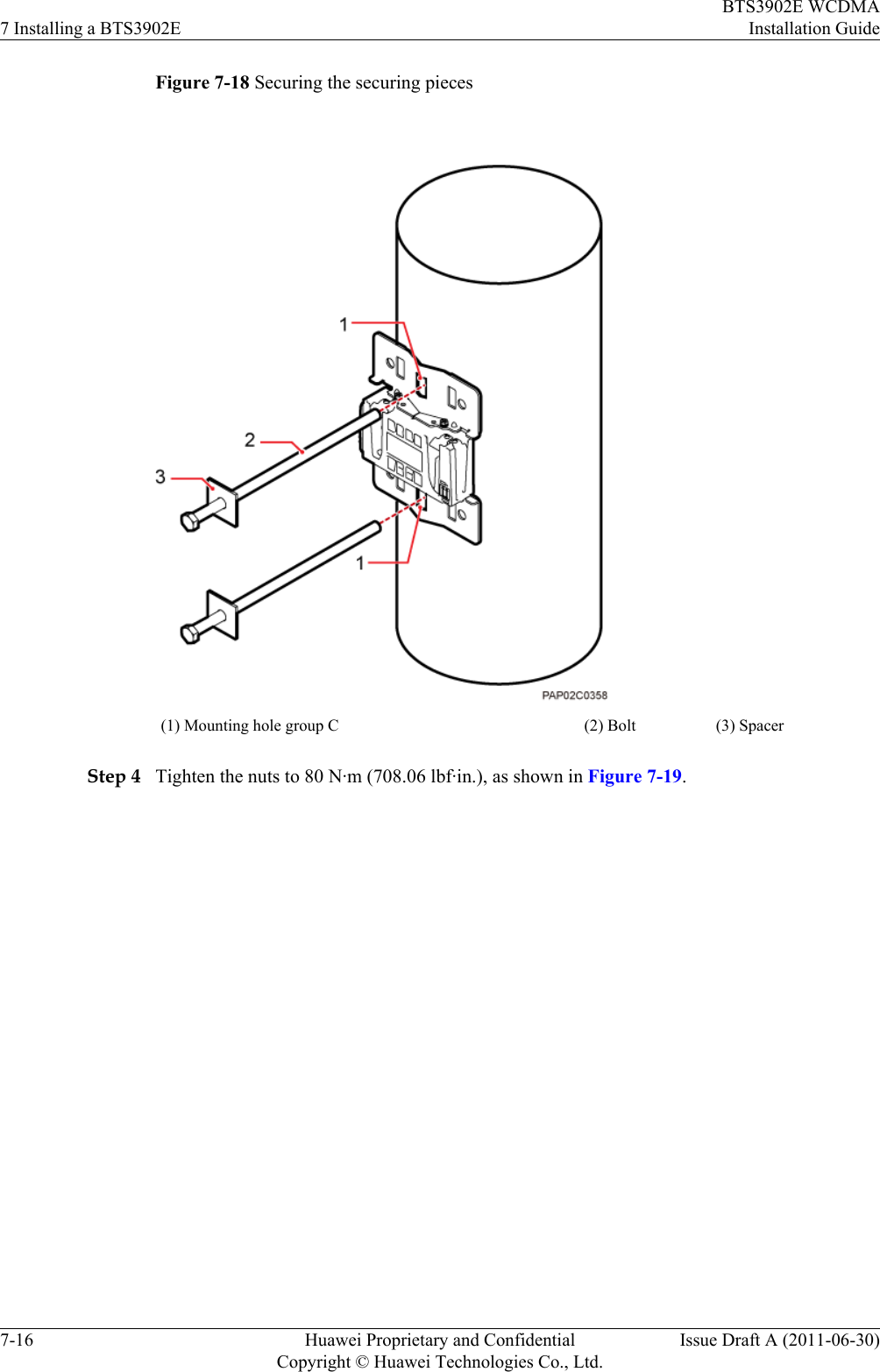 Figure 7-18 Securing the securing pieces(1) Mounting hole group C (2) Bolt (3) SpacerStep 4 Tighten the nuts to 80 N·m (708.06 lbf·in.), as shown in Figure 7-19.7 Installing a BTS3902EBTS3902E WCDMAInstallation Guide7-16 Huawei Proprietary and ConfidentialCopyright © Huawei Technologies Co., Ltd.Issue Draft A (2011-06-30)