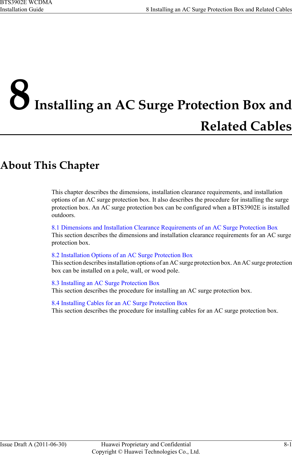 8 Installing an AC Surge Protection Box andRelated CablesAbout This ChapterThis chapter describes the dimensions, installation clearance requirements, and installationoptions of an AC surge protection box. It also describes the procedure for installing the surgeprotection box. An AC surge protection box can be configured when a BTS3902E is installedoutdoors.8.1 Dimensions and Installation Clearance Requirements of an AC Surge Protection BoxThis section describes the dimensions and installation clearance requirements for an AC surgeprotection box.8.2 Installation Options of an AC Surge Protection BoxThis section describes installation options of an AC surge protection box. An AC surge protectionbox can be installed on a pole, wall, or wood pole.8.3 Installing an AC Surge Protection BoxThis section describes the procedure for installing an AC surge protection box.8.4 Installing Cables for an AC Surge Protection BoxThis section describes the procedure for installing cables for an AC surge protection box.BTS3902E WCDMAInstallation Guide 8 Installing an AC Surge Protection Box and Related CablesIssue Draft A (2011-06-30) Huawei Proprietary and ConfidentialCopyright © Huawei Technologies Co., Ltd.8-1