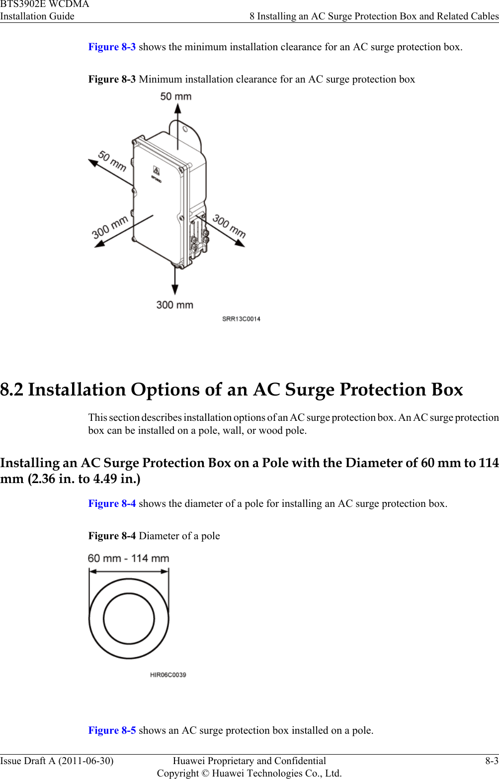 Figure 8-3 shows the minimum installation clearance for an AC surge protection box.Figure 8-3 Minimum installation clearance for an AC surge protection box 8.2 Installation Options of an AC Surge Protection BoxThis section describes installation options of an AC surge protection box. An AC surge protectionbox can be installed on a pole, wall, or wood pole.Installing an AC Surge Protection Box on a Pole with the Diameter of 60 mm to 114mm (2.36 in. to 4.49 in.)Figure 8-4 shows the diameter of a pole for installing an AC surge protection box.Figure 8-4 Diameter of a pole Figure 8-5 shows an AC surge protection box installed on a pole.BTS3902E WCDMAInstallation Guide 8 Installing an AC Surge Protection Box and Related CablesIssue Draft A (2011-06-30) Huawei Proprietary and ConfidentialCopyright © Huawei Technologies Co., Ltd.8-3