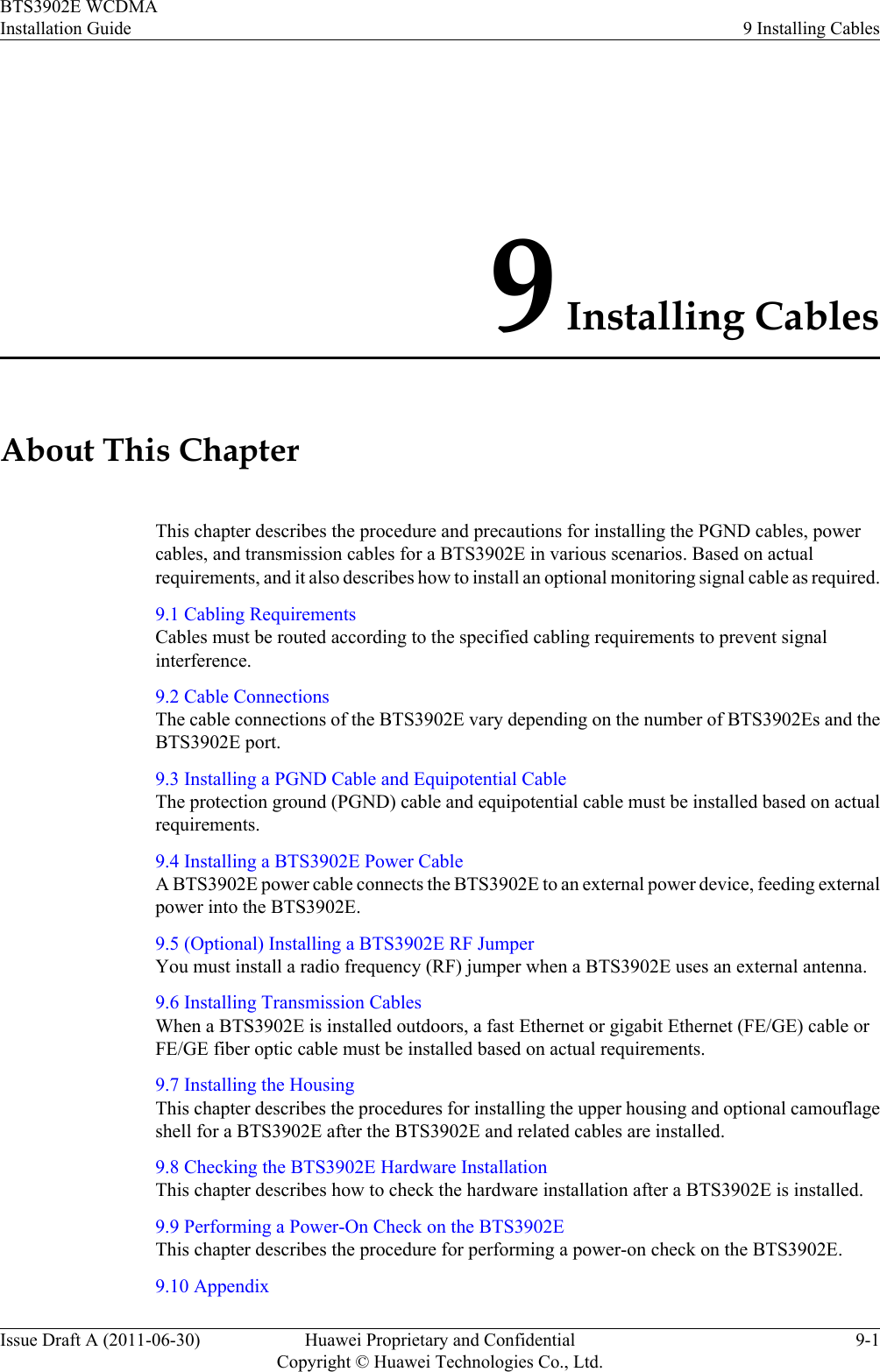 9 Installing CablesAbout This ChapterThis chapter describes the procedure and precautions for installing the PGND cables, powercables, and transmission cables for a BTS3902E in various scenarios. Based on actualrequirements, and it also describes how to install an optional monitoring signal cable as required.9.1 Cabling RequirementsCables must be routed according to the specified cabling requirements to prevent signalinterference.9.2 Cable ConnectionsThe cable connections of the BTS3902E vary depending on the number of BTS3902Es and theBTS3902E port.9.3 Installing a PGND Cable and Equipotential CableThe protection ground (PGND) cable and equipotential cable must be installed based on actualrequirements.9.4 Installing a BTS3902E Power CableA BTS3902E power cable connects the BTS3902E to an external power device, feeding externalpower into the BTS3902E.9.5 (Optional) Installing a BTS3902E RF JumperYou must install a radio frequency (RF) jumper when a BTS3902E uses an external antenna.9.6 Installing Transmission CablesWhen a BTS3902E is installed outdoors, a fast Ethernet or gigabit Ethernet (FE/GE) cable orFE/GE fiber optic cable must be installed based on actual requirements.9.7 Installing the HousingThis chapter describes the procedures for installing the upper housing and optional camouflageshell for a BTS3902E after the BTS3902E and related cables are installed.9.8 Checking the BTS3902E Hardware InstallationThis chapter describes how to check the hardware installation after a BTS3902E is installed.9.9 Performing a Power-On Check on the BTS3902EThis chapter describes the procedure for performing a power-on check on the BTS3902E.9.10 AppendixBTS3902E WCDMAInstallation Guide 9 Installing CablesIssue Draft A (2011-06-30) Huawei Proprietary and ConfidentialCopyright © Huawei Technologies Co., Ltd.9-1