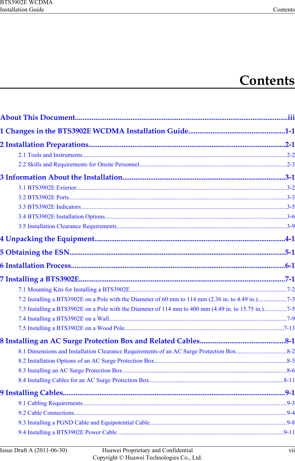 ContentsAbout This Document...................................................................................................................iii1 Changes in the BTS3902E WCDMA Installation Guide....................................................1-12 Installation Preparations...........................................................................................................2-12.1 Tools and Instruments.....................................................................................................................................2-22.2 Skills and Requirements for Onsite Personnel................................................................................................2-33 Information About the Installation........................................................................................3-13.1 BTS3902E Exterior.........................................................................................................................................3-23.2 BTS3902E Ports..............................................................................................................................................3-33.3 BTS3902E Indicators......................................................................................................................................3-53.4 BTS3902E Installation Options......................................................................................................................3-63.5 Installation Clearance Requirements...............................................................................................................3-94 Unpacking the Equipment.......................................................................................................4-15 Obtaining the ESN.....................................................................................................................5-16 Installation Process....................................................................................................................6-17 Installing a BTS3902E................................................................................................................7-17.1 Mounting Kits for Installing a BTS3902E......................................................................................................7-27.2 Installing a BTS3902E on a Pole with the Diameter of 60 mm to 114 mm (2.36 in. to 4.49 in.)...................7-37.3 Installing a BTS3902E on a Pole with the Diameter of 114 mm to 400 mm (4.49 in. to 15.75 in.)...............7-57.4 Installing a BTS3902E on a Wall....................................................................................................................7-97.5 Installing a BTS3902E on a Wood Pole........................................................................................................7-138 Installing an AC Surge Protection Box and Related Cables..............................................8-18.1 Dimensions and Installation Clearance Requirements of an AC Surge Protection Box.................................8-28.2 Installation Options of an AC Surge Protection Box......................................................................................8-38.3 Installing an AC Surge Protection Box...........................................................................................................8-68.4 Installing Cables for an AC Surge Protection Box.......................................................................................8-119 Installing Cables.........................................................................................................................9-19.1 Cabling Requirements.....................................................................................................................................9-39.2 Cable Connections...........................................................................................................................................9-49.3 Installing a PGND Cable and Equipotential Cable.........................................................................................9-89.4 Installing a BTS3902E Power Cable.............................................................................................................9-11BTS3902E WCDMAInstallation Guide ContentsIssue Draft A (2011-06-30) Huawei Proprietary and ConfidentialCopyright © Huawei Technologies Co., Ltd.vii