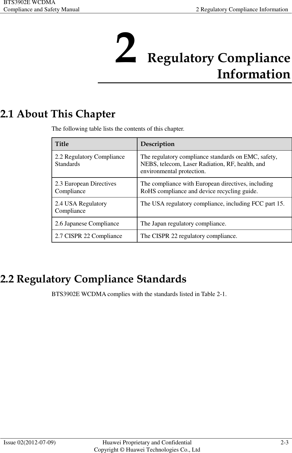 BTS3902E WCDMA Compliance and Safety Manual 2 Regulatory Compliance Information  Issue 02(2012-07-09) Huawei Proprietary and Confidential           Copyright © Huawei Technologies Co., Ltd 2-3  2 Regulatory Compliance Information 2.1 About This Chapter The following table lists the contents of this chapter. Title Description 2.2 Regulatory Compliance Standards The regulatory compliance standards on EMC, safety, NEBS, telecom, Laser Radiation, RF, health, and environmental protection. 2.3 European Directives Compliance The compliance with European directives, including RoHS compliance and device recycling guide. 2.4 USA Regulatory Compliance The USA regulatory compliance, including FCC part 15. 2.6 Japanese Compliance The Japan regulatory compliance. 2.7 CISPR 22 Compliance The CISPR 22 regulatory compliance.  2.2 Regulatory Compliance Standards BTS3902E WCDMA complies with the standards listed in Table 2-1. 
