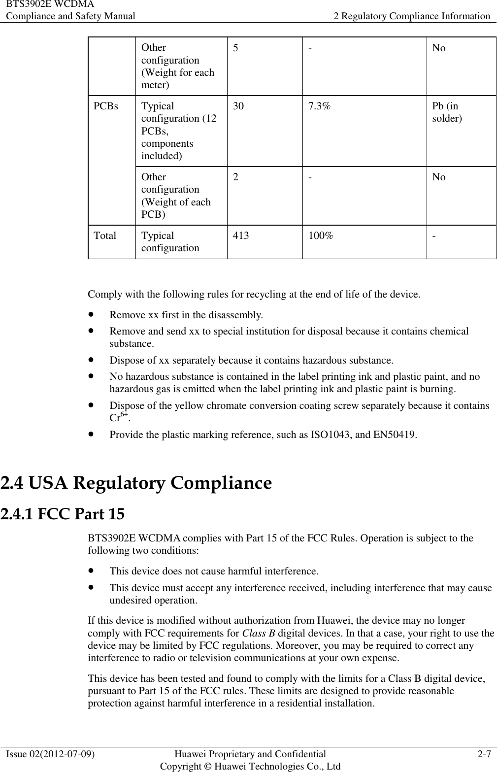 BTS3902E WCDMA Compliance and Safety Manual 2 Regulatory Compliance Information  Issue 02(2012-07-09) Huawei Proprietary and Confidential           Copyright © Huawei Technologies Co., Ltd 2-7  Other configuration (Weight for each meter) 5 - No PCBs Typical configuration (12 PCBs, components included) 30 7.3% Pb (in solder) Other configuration (Weight of each PCB) 2 - No Total Typical configuration 413 100% -  Comply with the following rules for recycling at the end of life of the device.  Remove xx first in the disassembly.  Remove and send xx to special institution for disposal because it contains chemical substance.  Dispose of xx separately because it contains hazardous substance.  No hazardous substance is contained in the label printing ink and plastic paint, and no hazardous gas is emitted when the label printing ink and plastic paint is burning.  Dispose of the yellow chromate conversion coating screw separately because it contains Cr6+.  Provide the plastic marking reference, such as ISO1043, and EN50419. 2.4 USA Regulatory Compliance 2.4.1 FCC Part 15 BTS3902E WCDMA complies with Part 15 of the FCC Rules. Operation is subject to the following two conditions:  This device does not cause harmful interference.  This device must accept any interference received, including interference that may cause undesired operation. If this device is modified without authorization from Huawei, the device may no longer comply with FCC requirements for Class B digital devices. In that a case, your right to use the device may be limited by FCC regulations. Moreover, you may be required to correct any interference to radio or television communications at your own expense. This device has been tested and found to comply with the limits for a Class B digital device, pursuant to Part 15 of the FCC rules. These limits are designed to provide reasonable protection against harmful interference in a residential installation. 