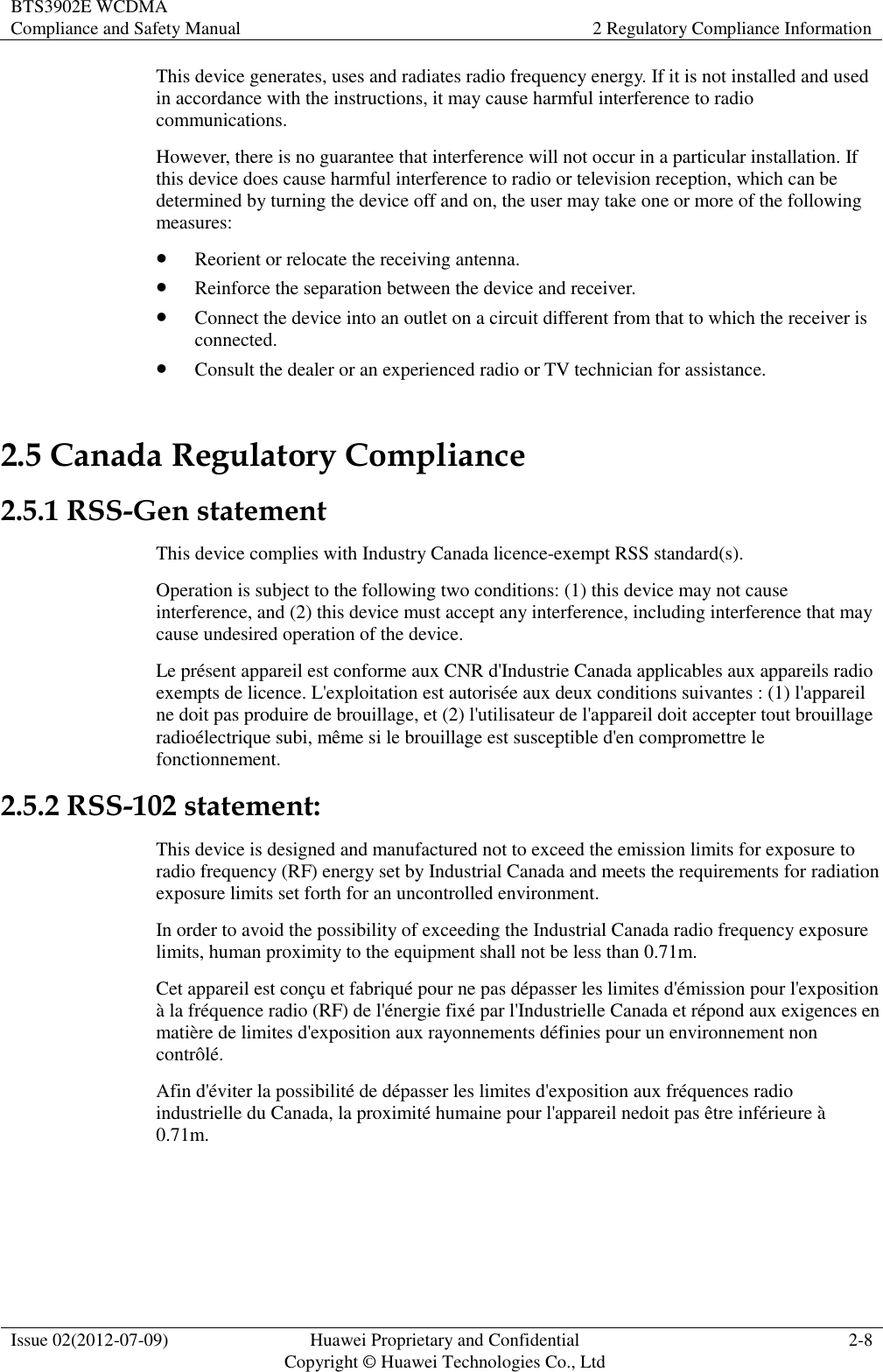 BTS3902E WCDMA Compliance and Safety Manual 2 Regulatory Compliance Information  Issue 02(2012-07-09) Huawei Proprietary and Confidential           Copyright © Huawei Technologies Co., Ltd 2-8  This device generates, uses and radiates radio frequency energy. If it is not installed and used in accordance with the instructions, it may cause harmful interference to radio communications. However, there is no guarantee that interference will not occur in a particular installation. If this device does cause harmful interference to radio or television reception, which can be determined by turning the device off and on, the user may take one or more of the following measures:  Reorient or relocate the receiving antenna.  Reinforce the separation between the device and receiver.  Connect the device into an outlet on a circuit different from that to which the receiver is connected.  Consult the dealer or an experienced radio or TV technician for assistance. 2.5 Canada Regulatory Compliance 2.5.1 RSS-Gen statement This device complies with Industry Canada licence-exempt RSS standard(s). Operation is subject to the following two conditions: (1) this device may not cause interference, and (2) this device must accept any interference, including interference that may cause undesired operation of the device. Le présent appareil est conforme aux CNR d&apos;Industrie Canada applicables aux appareils radio exempts de licence. L&apos;exploitation est autorisée aux deux conditions suivantes : (1) l&apos;appareil ne doit pas produire de brouillage, et (2) l&apos;utilisateur de l&apos;appareil doit accepter tout brouillage radioélectrique subi, même si le brouillage est susceptible d&apos;en compromettre le fonctionnement. 2.5.2 RSS-102 statement: This device is designed and manufactured not to exceed the emission limits for exposure to radio frequency (RF) energy set by Industrial Canada and meets the requirements for radiation exposure limits set forth for an uncontrolled environment. In order to avoid the possibility of exceeding the Industrial Canada radio frequency exposure limits, human proximity to the equipment shall not be less than 0.71m. Cet appareil est conçu et fabriqué pour ne pas dépasser les limites d&apos;émission pour l&apos;exposition à la fréquence radio (RF) de l&apos;énergie fixé par l&apos;Industrielle Canada et répond aux exigences en matière de limites d&apos;exposition aux rayonnements définies pour un environnement non contrôlé.   Afin d&apos;éviter la possibilité de dépasser les limites d&apos;exposition aux fréquences radio industrielle du Canada, la proximité humaine pour l&apos;appareil nedoit pas être inférieure à 0.71m.  