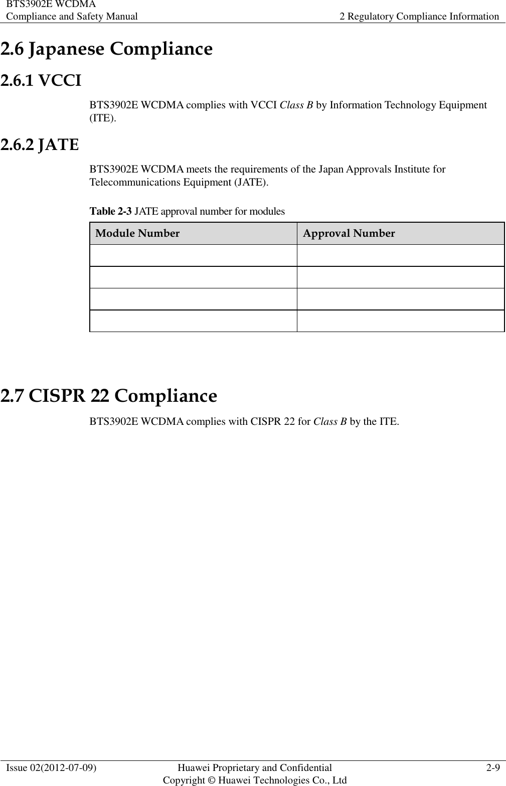 BTS3902E WCDMA Compliance and Safety Manual 2 Regulatory Compliance Information  Issue 02(2012-07-09) Huawei Proprietary and Confidential           Copyright © Huawei Technologies Co., Ltd 2-9  2.6 Japanese Compliance 2.6.1 VCCI BTS3902E WCDMA complies with VCCI Class B by Information Technology Equipment (ITE). 2.6.2 JATE BTS3902E WCDMA meets the requirements of the Japan Approvals Institute for Telecommunications Equipment (JATE). Table 2-3 JATE approval number for modules Module Number Approval Number          2.7 CISPR 22 Compliance BTS3902E WCDMA complies with CISPR 22 for Class B by the ITE. 