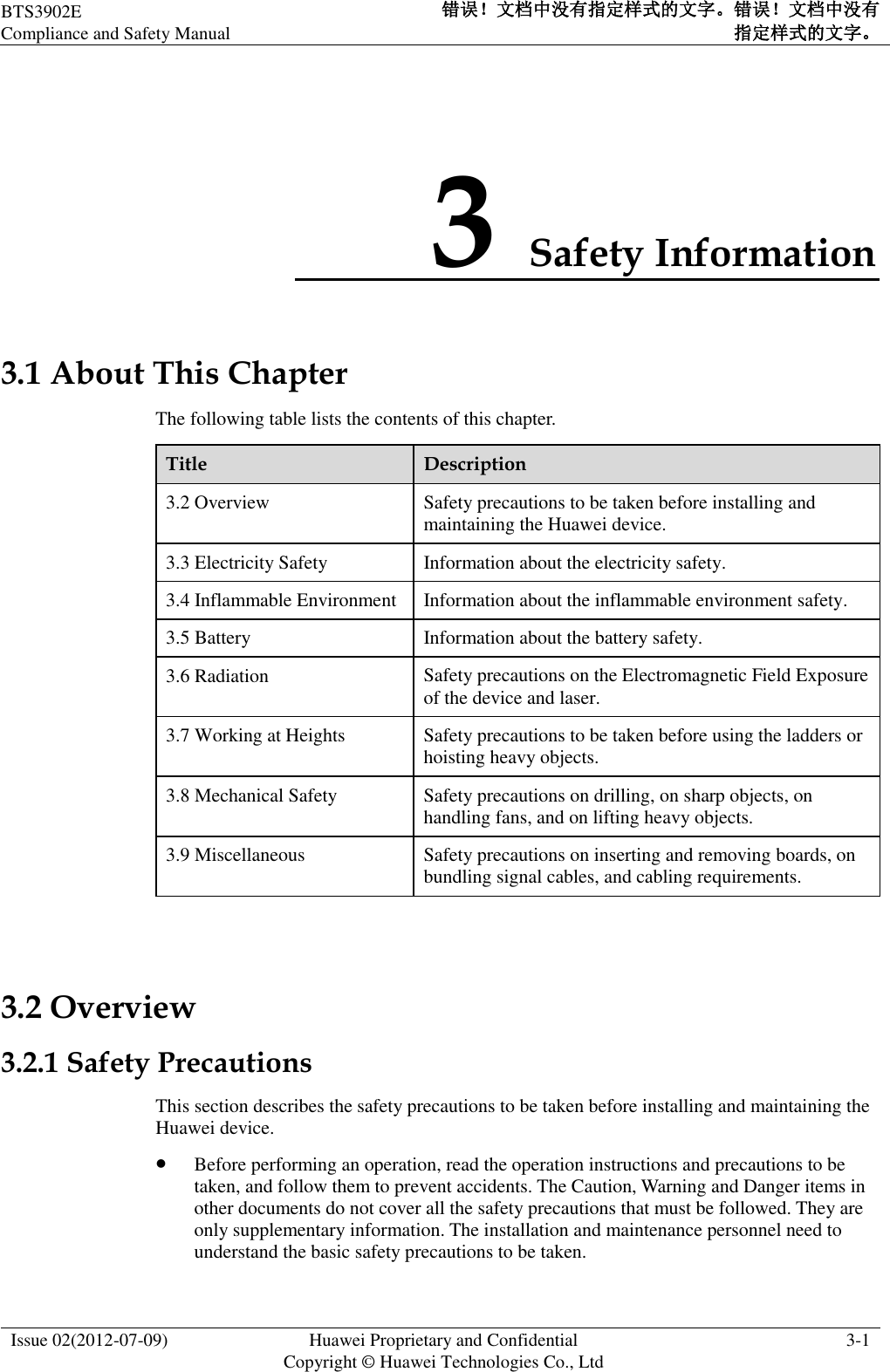 BTS3902E Compliance and Safety Manual 错误！文档中没有指定样式的文字。错误！文档中没有指定样式的文字。  Issue 02(2012-07-09) Huawei Proprietary and Confidential           Copyright © Huawei Technologies Co., Ltd 3-1  3 Safety Information 3.1 About This Chapter The following table lists the contents of this chapter. Title Description 3.2 Overview Safety precautions to be taken before installing and maintaining the Huawei device. 3.3 Electricity Safety Information about the electricity safety. 3.4 Inflammable Environment Information about the inflammable environment safety. 3.5 Battery Information about the battery safety. 3.6 Radiation Safety precautions on the Electromagnetic Field Exposure of the device and laser. 3.7 Working at Heights Safety precautions to be taken before using the ladders or hoisting heavy objects. 3.8 Mechanical Safety Safety precautions on drilling, on sharp objects, on handling fans, and on lifting heavy objects. 3.9 Miscellaneous Safety precautions on inserting and removing boards, on bundling signal cables, and cabling requirements.  3.2 Overview 3.2.1 Safety Precautions This section describes the safety precautions to be taken before installing and maintaining the Huawei device.  Before performing an operation, read the operation instructions and precautions to be taken, and follow them to prevent accidents. The Caution, Warning and Danger items in other documents do not cover all the safety precautions that must be followed. They are only supplementary information. The installation and maintenance personnel need to understand the basic safety precautions to be taken. 