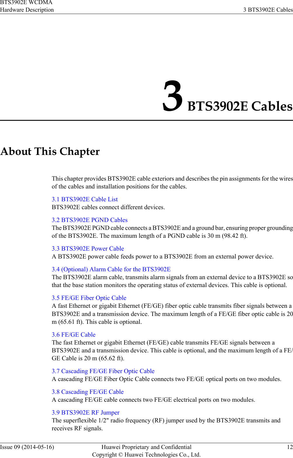 3 BTS3902E CablesAbout This ChapterThis chapter provides BTS3902E cable exteriors and describes the pin assignments for the wiresof the cables and installation positions for the cables.3.1 BTS3902E Cable ListBTS3902E cables connect different devices.3.2 BTS3902E PGND CablesThe BTS3902E PGND cable connects a BTS3902E and a ground bar, ensuring proper groundingof the BTS3902E. The maximum length of a PGND cable is 30 m (98.42 ft).3.3 BTS3902E Power CableA BTS3902E power cable feeds power to a BTS3902E from an external power device.3.4 (Optional) Alarm Cable for the BTS3902EThe BTS3902E alarm cable, transmits alarm signals from an external device to a BTS3902E sothat the base station monitors the operating status of external devices. This cable is optional.3.5 FE/GE Fiber Optic CableA fast Ethernet or gigabit Ethernet (FE/GE) fiber optic cable transmits fiber signals between aBTS3902E and a transmission device. The maximum length of a FE/GE fiber optic cable is 20m (65.61 ft). This cable is optional.3.6 FE/GE CableThe fast Ethernet or gigabit Ethernet (FE/GE) cable transmits FE/GE signals between aBTS3902E and a transmission device. This cable is optional, and the maximum length of a FE/GE Cable is 20 m (65.62 ft).3.7 Cascading FE/GE Fiber Optic CableA cascading FE/GE Fiber Optic Cable connects two FE/GE optical ports on two modules.3.8 Cascading FE/GE CableA cascading FE/GE cable connects two FE/GE electrical ports on two modules.3.9 BTS3902E RF JumperThe superflexible 1/2&quot; radio frequency (RF) jumper used by the BTS3902E transmits andreceives RF signals.BTS3902E WCDMAHardware Description 3 BTS3902E CablesIssue 09 (2014-05-16) Huawei Proprietary and ConfidentialCopyright © Huawei Technologies Co., Ltd.12