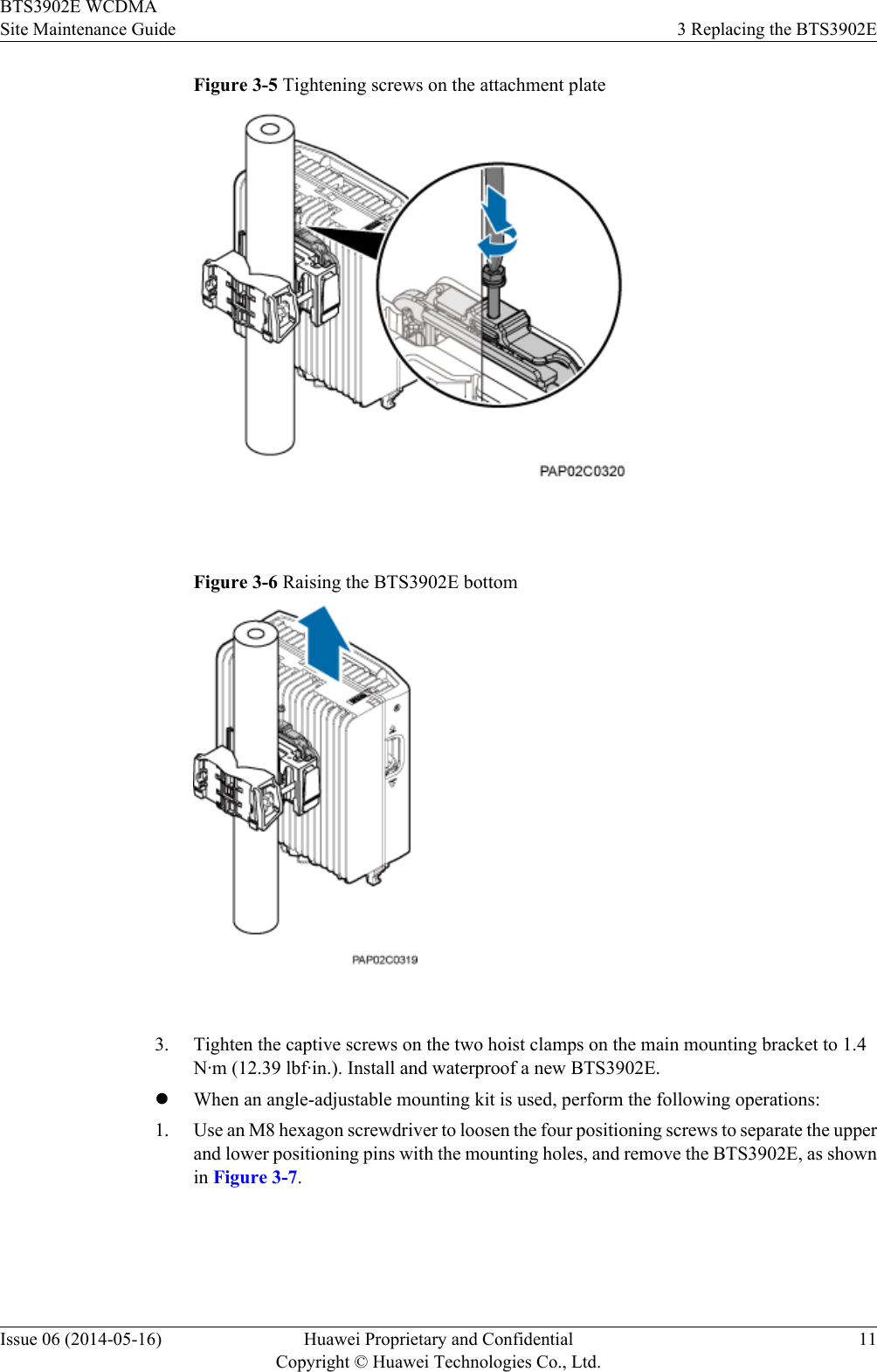 Figure 3-5 Tightening screws on the attachment plate Figure 3-6 Raising the BTS3902E bottom 3. Tighten the captive screws on the two hoist clamps on the main mounting bracket to 1.4N·m (12.39 lbf·in.). Install and waterproof a new BTS3902E.lWhen an angle-adjustable mounting kit is used, perform the following operations:1. Use an M8 hexagon screwdriver to loosen the four positioning screws to separate the upperand lower positioning pins with the mounting holes, and remove the BTS3902E, as shownin Figure 3-7.BTS3902E WCDMASite Maintenance Guide 3 Replacing the BTS3902EIssue 06 (2014-05-16) Huawei Proprietary and ConfidentialCopyright © Huawei Technologies Co., Ltd.11