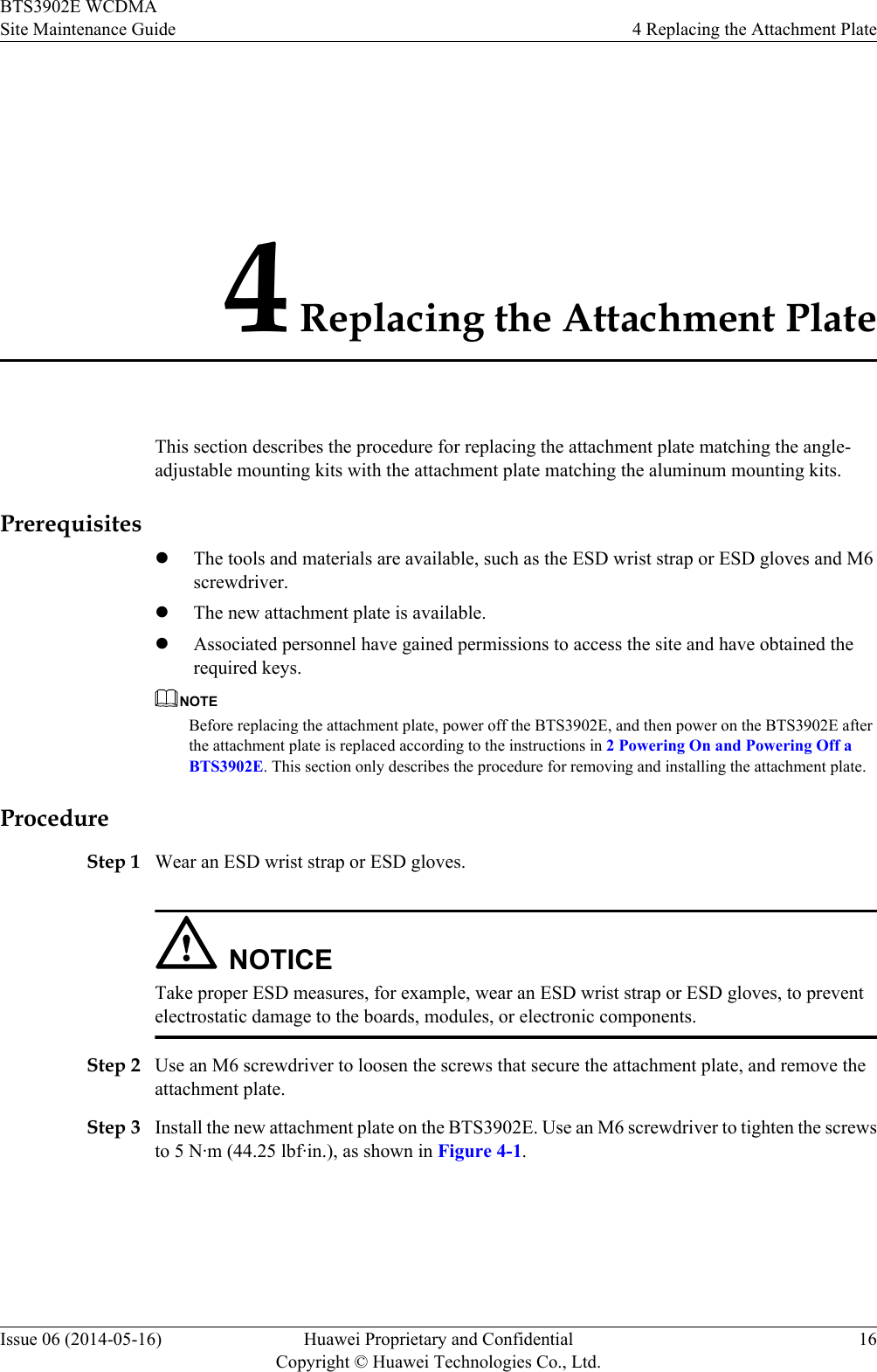 4 Replacing the Attachment PlateThis section describes the procedure for replacing the attachment plate matching the angle-adjustable mounting kits with the attachment plate matching the aluminum mounting kits.PrerequisiteslThe tools and materials are available, such as the ESD wrist strap or ESD gloves and M6screwdriver.lThe new attachment plate is available.lAssociated personnel have gained permissions to access the site and have obtained therequired keys.NOTEBefore replacing the attachment plate, power off the BTS3902E, and then power on the BTS3902E afterthe attachment plate is replaced according to the instructions in 2 Powering On and Powering Off aBTS3902E. This section only describes the procedure for removing and installing the attachment plate.ProcedureStep 1 Wear an ESD wrist strap or ESD gloves.NOTICETake proper ESD measures, for example, wear an ESD wrist strap or ESD gloves, to preventelectrostatic damage to the boards, modules, or electronic components.Step 2 Use an M6 screwdriver to loosen the screws that secure the attachment plate, and remove theattachment plate.Step 3 Install the new attachment plate on the BTS3902E. Use an M6 screwdriver to tighten the screwsto 5 N·m (44.25 lbf·in.), as shown in Figure 4-1.BTS3902E WCDMASite Maintenance Guide 4 Replacing the Attachment PlateIssue 06 (2014-05-16) Huawei Proprietary and ConfidentialCopyright © Huawei Technologies Co., Ltd.16