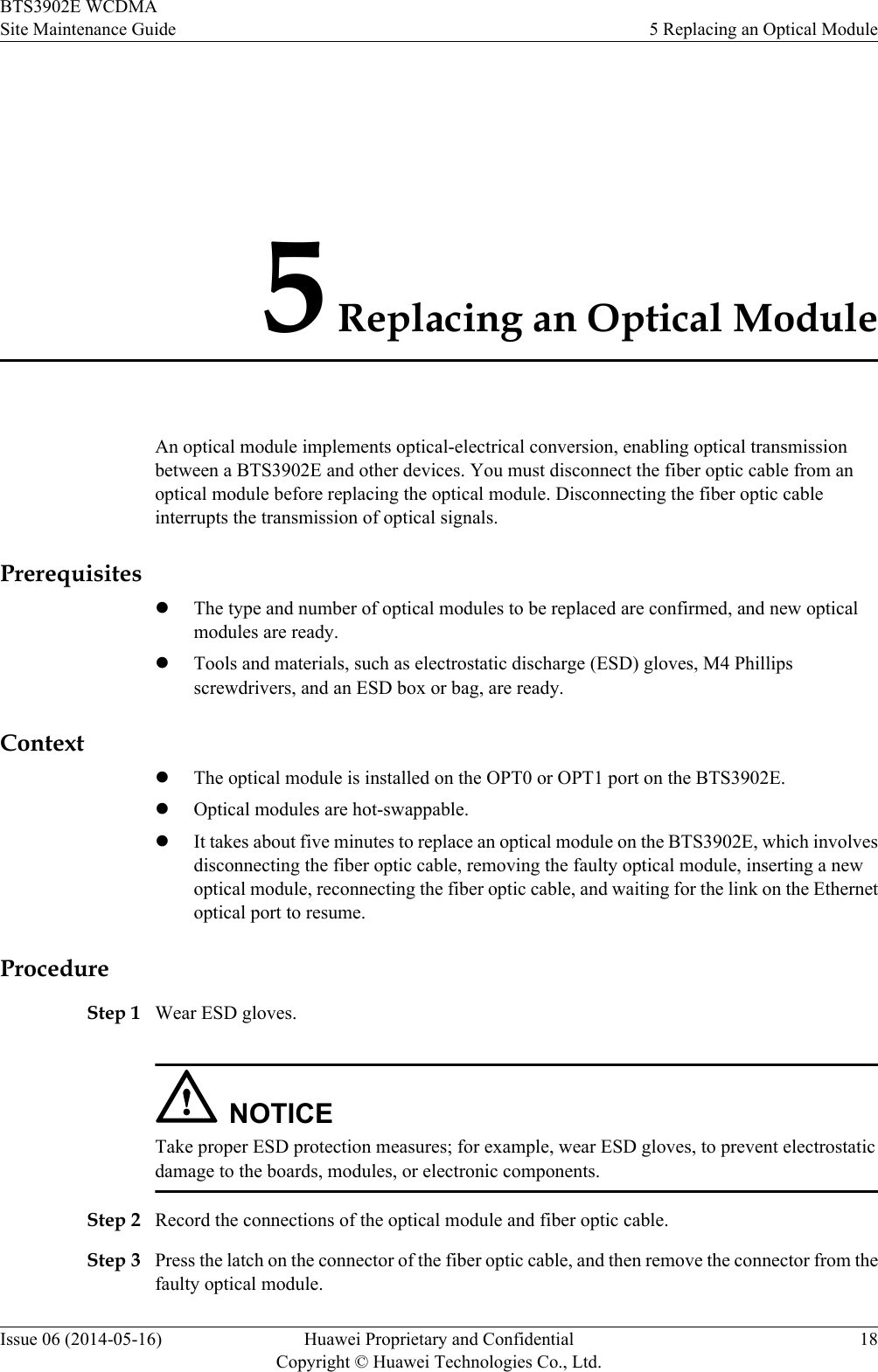 5 Replacing an Optical ModuleAn optical module implements optical-electrical conversion, enabling optical transmissionbetween a BTS3902E and other devices. You must disconnect the fiber optic cable from anoptical module before replacing the optical module. Disconnecting the fiber optic cableinterrupts the transmission of optical signals.PrerequisiteslThe type and number of optical modules to be replaced are confirmed, and new opticalmodules are ready.lTools and materials, such as electrostatic discharge (ESD) gloves, M4 Phillipsscrewdrivers, and an ESD box or bag, are ready.ContextlThe optical module is installed on the OPT0 or OPT1 port on the BTS3902E.lOptical modules are hot-swappable.lIt takes about five minutes to replace an optical module on the BTS3902E, which involvesdisconnecting the fiber optic cable, removing the faulty optical module, inserting a newoptical module, reconnecting the fiber optic cable, and waiting for the link on the Ethernetoptical port to resume.ProcedureStep 1 Wear ESD gloves.NOTICETake proper ESD protection measures; for example, wear ESD gloves, to prevent electrostaticdamage to the boards, modules, or electronic components.Step 2 Record the connections of the optical module and fiber optic cable.Step 3 Press the latch on the connector of the fiber optic cable, and then remove the connector from thefaulty optical module.BTS3902E WCDMASite Maintenance Guide 5 Replacing an Optical ModuleIssue 06 (2014-05-16) Huawei Proprietary and ConfidentialCopyright © Huawei Technologies Co., Ltd.18