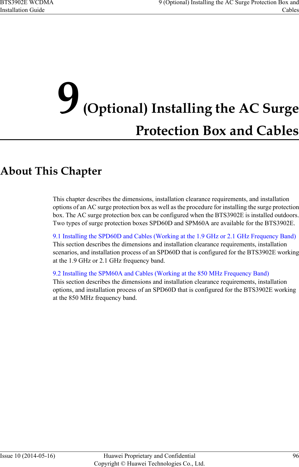 9 (Optional) Installing the AC SurgeProtection Box and CablesAbout This ChapterThis chapter describes the dimensions, installation clearance requirements, and installationoptions of an AC surge protection box as well as the procedure for installing the surge protectionbox. The AC surge protection box can be configured when the BTS3902E is installed outdoors.Two types of surge protection boxes SPD60D and SPM60A are available for the BTS3902E.9.1 Installing the SPD60D and Cables (Working at the 1.9 GHz or 2.1 GHz Frequency Band)This section describes the dimensions and installation clearance requirements, installationscenarios, and installation process of an SPD60D that is configured for the BTS3902E workingat the 1.9 GHz or 2.1 GHz frequency band.9.2 Installing the SPM60A and Cables (Working at the 850 MHz Frequency Band)This section describes the dimensions and installation clearance requirements, installationoptions, and installation process of an SPD60D that is configured for the BTS3902E workingat the 850 MHz frequency band.BTS3902E WCDMAInstallation Guide9 (Optional) Installing the AC Surge Protection Box andCablesIssue 10 (2014-05-16) Huawei Proprietary and ConfidentialCopyright © Huawei Technologies Co., Ltd.96