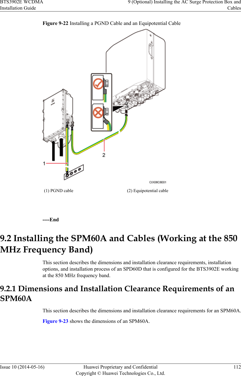 Figure 9-22 Installing a PGND Cable and an Equipotential Cable(1) PGND cable (2) Equipotential cable ----End9.2 Installing the SPM60A and Cables (Working at the 850MHz Frequency Band)This section describes the dimensions and installation clearance requirements, installationoptions, and installation process of an SPD60D that is configured for the BTS3902E workingat the 850 MHz frequency band.9.2.1 Dimensions and Installation Clearance Requirements of anSPM60AThis section describes the dimensions and installation clearance requirements for an SPM60A.Figure 9-23 shows the dimensions of an SPM60A.BTS3902E WCDMAInstallation Guide9 (Optional) Installing the AC Surge Protection Box andCablesIssue 10 (2014-05-16) Huawei Proprietary and ConfidentialCopyright © Huawei Technologies Co., Ltd.112