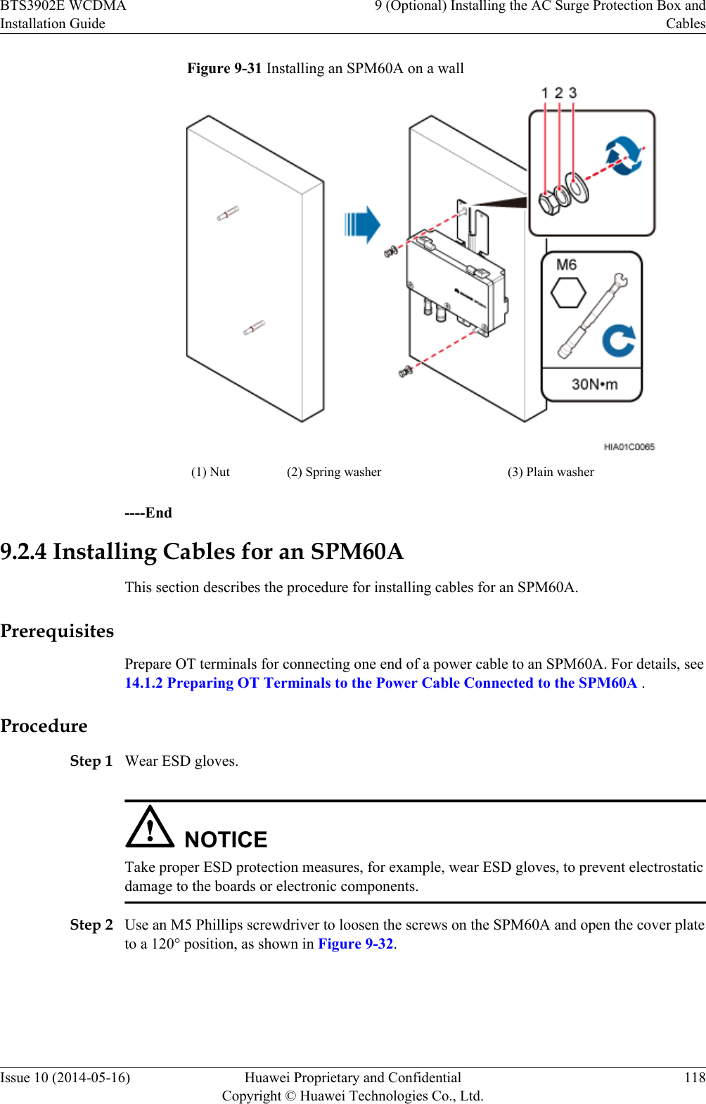 Figure 9-31 Installing an SPM60A on a wall(1) Nut (2) Spring washer (3) Plain washer----End9.2.4 Installing Cables for an SPM60AThis section describes the procedure for installing cables for an SPM60A.PrerequisitesPrepare OT terminals for connecting one end of a power cable to an SPM60A. For details, see14.1.2 Preparing OT Terminals to the Power Cable Connected to the SPM60A .ProcedureStep 1 Wear ESD gloves.NOTICETake proper ESD protection measures, for example, wear ESD gloves, to prevent electrostaticdamage to the boards or electronic components.Step 2 Use an M5 Phillips screwdriver to loosen the screws on the SPM60A and open the cover plateto a 120° position, as shown in Figure 9-32.BTS3902E WCDMAInstallation Guide9 (Optional) Installing the AC Surge Protection Box andCablesIssue 10 (2014-05-16) Huawei Proprietary and ConfidentialCopyright © Huawei Technologies Co., Ltd.118