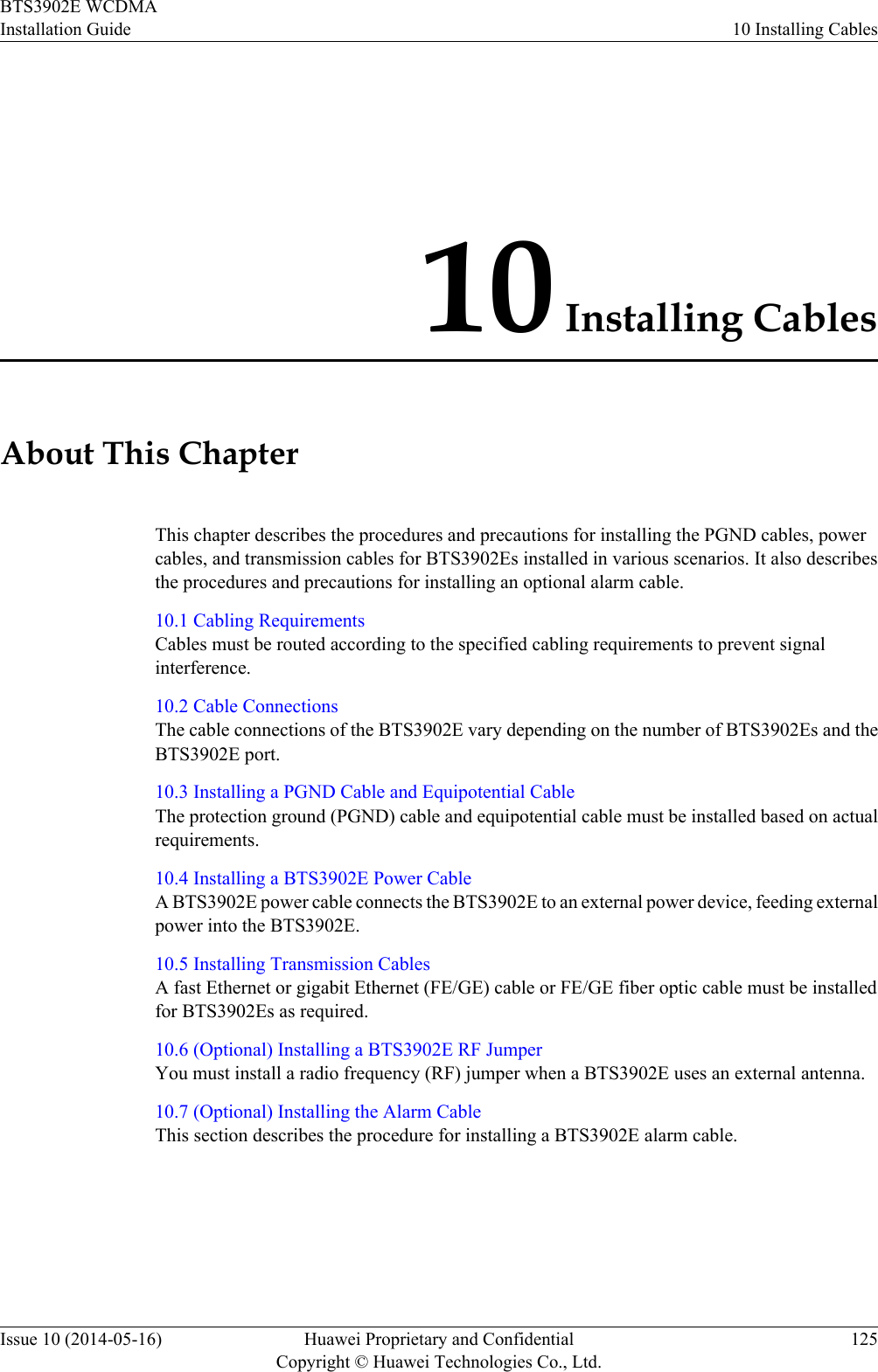 10 Installing CablesAbout This ChapterThis chapter describes the procedures and precautions for installing the PGND cables, powercables, and transmission cables for BTS3902Es installed in various scenarios. It also describesthe procedures and precautions for installing an optional alarm cable.10.1 Cabling RequirementsCables must be routed according to the specified cabling requirements to prevent signalinterference.10.2 Cable ConnectionsThe cable connections of the BTS3902E vary depending on the number of BTS3902Es and theBTS3902E port.10.3 Installing a PGND Cable and Equipotential CableThe protection ground (PGND) cable and equipotential cable must be installed based on actualrequirements.10.4 Installing a BTS3902E Power CableA BTS3902E power cable connects the BTS3902E to an external power device, feeding externalpower into the BTS3902E.10.5 Installing Transmission CablesA fast Ethernet or gigabit Ethernet (FE/GE) cable or FE/GE fiber optic cable must be installedfor BTS3902Es as required.10.6 (Optional) Installing a BTS3902E RF JumperYou must install a radio frequency (RF) jumper when a BTS3902E uses an external antenna.10.7 (Optional) Installing the Alarm CableThis section describes the procedure for installing a BTS3902E alarm cable.BTS3902E WCDMAInstallation Guide 10 Installing CablesIssue 10 (2014-05-16) Huawei Proprietary and ConfidentialCopyright © Huawei Technologies Co., Ltd.125