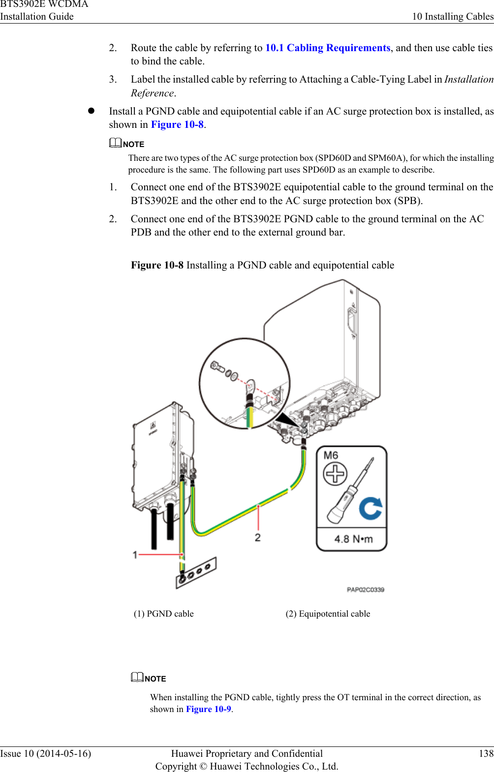 2. Route the cable by referring to 10.1 Cabling Requirements, and then use cable tiesto bind the cable.3. Label the installed cable by referring to Attaching a Cable-Tying Label in InstallationReference.lInstall a PGND cable and equipotential cable if an AC surge protection box is installed, asshown in Figure 10-8.NOTEThere are two types of the AC surge protection box (SPD60D and SPM60A), for which the installingprocedure is the same. The following part uses SPD60D as an example to describe.1. Connect one end of the BTS3902E equipotential cable to the ground terminal on theBTS3902E and the other end to the AC surge protection box (SPB).2. Connect one end of the BTS3902E PGND cable to the ground terminal on the ACPDB and the other end to the external ground bar.Figure 10-8 Installing a PGND cable and equipotential cable(1) PGND cable (2) Equipotential cable NOTEWhen installing the PGND cable, tightly press the OT terminal in the correct direction, asshown in Figure 10-9.BTS3902E WCDMAInstallation Guide 10 Installing CablesIssue 10 (2014-05-16) Huawei Proprietary and ConfidentialCopyright © Huawei Technologies Co., Ltd.138