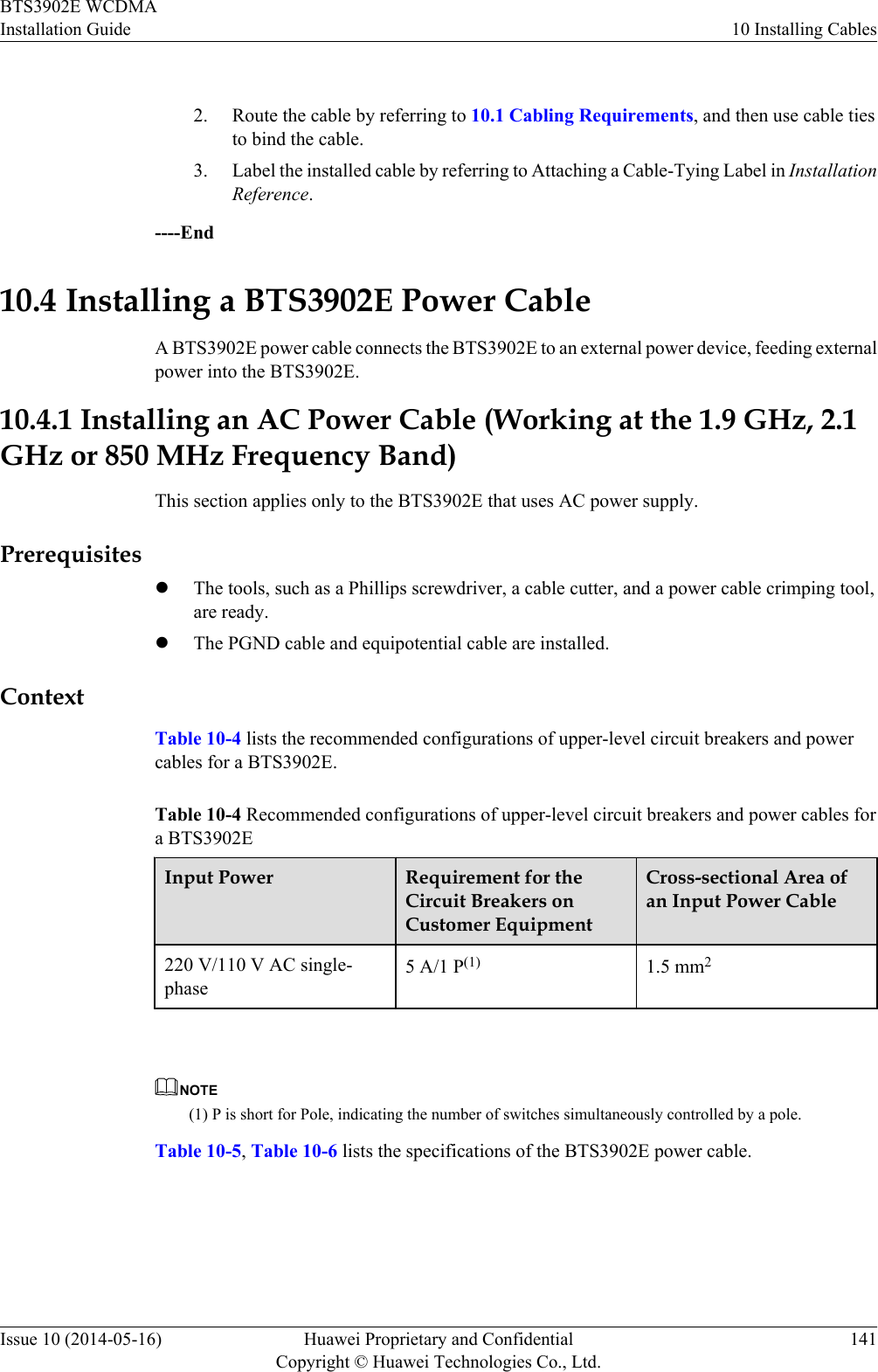  2. Route the cable by referring to 10.1 Cabling Requirements, and then use cable tiesto bind the cable.3. Label the installed cable by referring to Attaching a Cable-Tying Label in InstallationReference.----End10.4 Installing a BTS3902E Power CableA BTS3902E power cable connects the BTS3902E to an external power device, feeding externalpower into the BTS3902E.10.4.1 Installing an AC Power Cable (Working at the 1.9 GHz, 2.1GHz or 850 MHz Frequency Band)This section applies only to the BTS3902E that uses AC power supply.PrerequisiteslThe tools, such as a Phillips screwdriver, a cable cutter, and a power cable crimping tool,are ready.lThe PGND cable and equipotential cable are installed.ContextTable 10-4 lists the recommended configurations of upper-level circuit breakers and powercables for a BTS3902E.Table 10-4 Recommended configurations of upper-level circuit breakers and power cables fora BTS3902EInput Power Requirement for theCircuit Breakers onCustomer EquipmentCross-sectional Area ofan Input Power Cable220 V/110 V AC single-phase5 A/1 P(1) 1.5 mm2 NOTE(1) P is short for Pole, indicating the number of switches simultaneously controlled by a pole.Table 10-5, Table 10-6 lists the specifications of the BTS3902E power cable.BTS3902E WCDMAInstallation Guide 10 Installing CablesIssue 10 (2014-05-16) Huawei Proprietary and ConfidentialCopyright © Huawei Technologies Co., Ltd.141