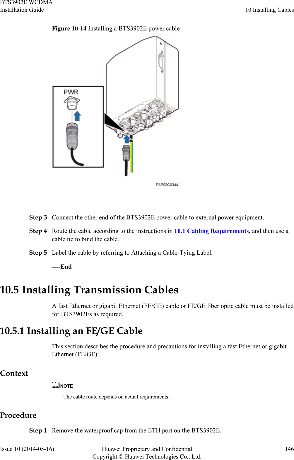 Figure 10-14 Installing a BTS3902E power cable Step 3 Connect the other end of the BTS3902E power cable to external power equipment.Step 4 Route the cable according to the instructions in 10.1 Cabling Requirements, and then use acable tie to bind the cable.Step 5 Label the cable by referring to Attaching a Cable-Tying Label.----End10.5 Installing Transmission CablesA fast Ethernet or gigabit Ethernet (FE/GE) cable or FE/GE fiber optic cable must be installedfor BTS3902Es as required.10.5.1 Installing an FE/GE CableThis section describes the procedure and precautions for installing a fast Ethernet or gigabitEthernet (FE/GE).ContextNOTEThe cable route depends on actual requirements.ProcedureStep 1 Remove the waterproof cap from the ETH port on the BTS3902E.BTS3902E WCDMAInstallation Guide 10 Installing CablesIssue 10 (2014-05-16) Huawei Proprietary and ConfidentialCopyright © Huawei Technologies Co., Ltd.146