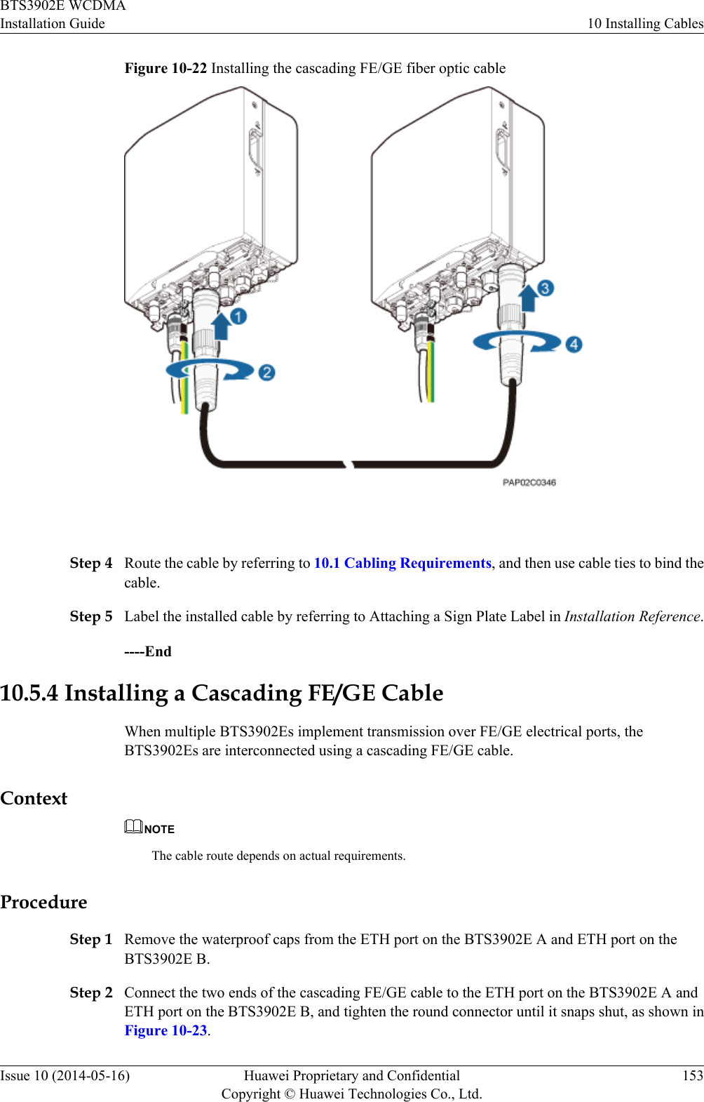 Figure 10-22 Installing the cascading FE/GE fiber optic cable Step 4 Route the cable by referring to 10.1 Cabling Requirements, and then use cable ties to bind thecable.Step 5 Label the installed cable by referring to Attaching a Sign Plate Label in Installation Reference.----End10.5.4 Installing a Cascading FE/GE CableWhen multiple BTS3902Es implement transmission over FE/GE electrical ports, theBTS3902Es are interconnected using a cascading FE/GE cable.ContextNOTEThe cable route depends on actual requirements.ProcedureStep 1 Remove the waterproof caps from the ETH port on the BTS3902E A and ETH port on theBTS3902E B.Step 2 Connect the two ends of the cascading FE/GE cable to the ETH port on the BTS3902E A andETH port on the BTS3902E B, and tighten the round connector until it snaps shut, as shown inFigure 10-23.BTS3902E WCDMAInstallation Guide 10 Installing CablesIssue 10 (2014-05-16) Huawei Proprietary and ConfidentialCopyright © Huawei Technologies Co., Ltd.153