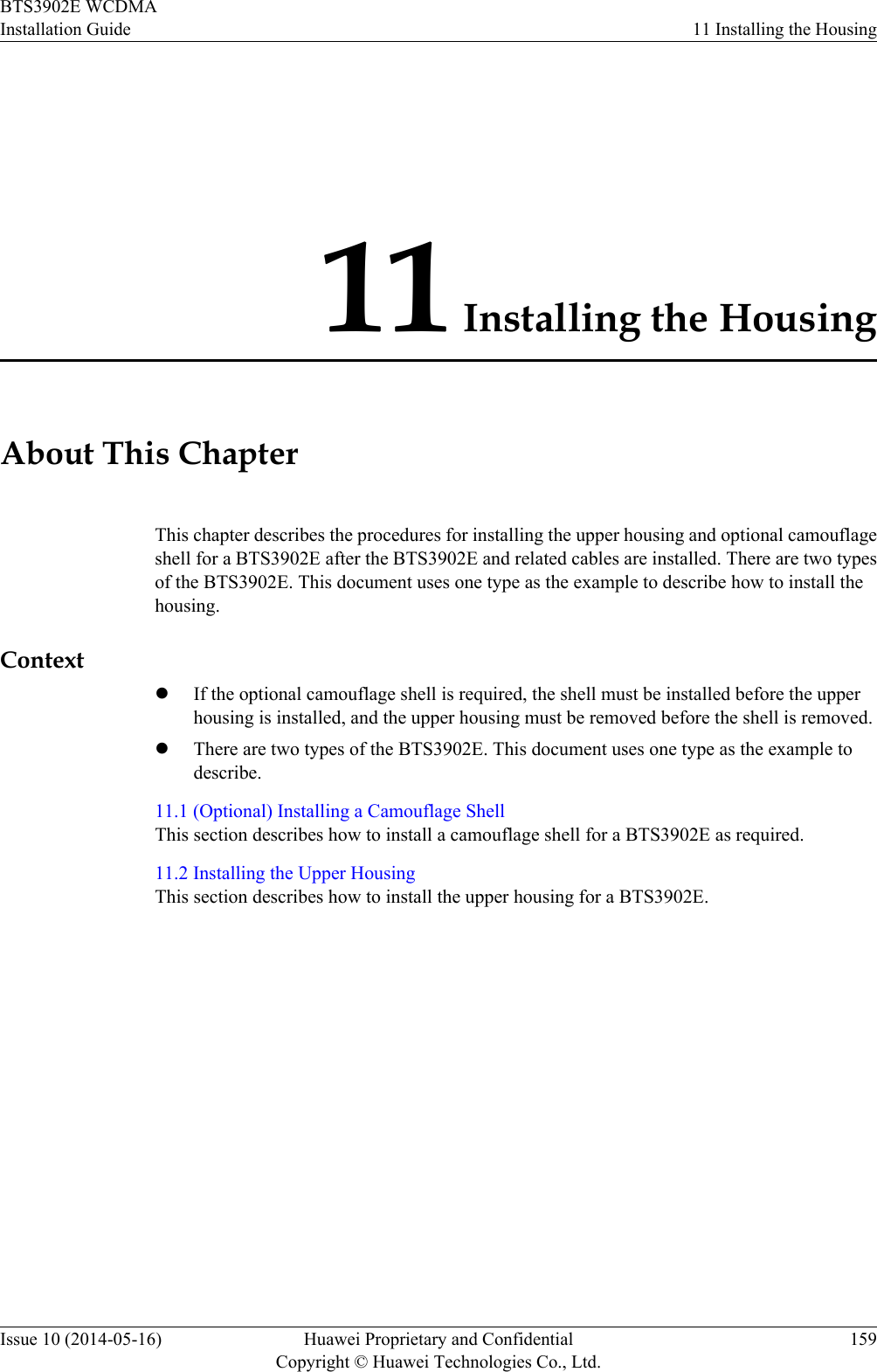 11 Installing the HousingAbout This ChapterThis chapter describes the procedures for installing the upper housing and optional camouflageshell for a BTS3902E after the BTS3902E and related cables are installed. There are two typesof the BTS3902E. This document uses one type as the example to describe how to install thehousing.ContextlIf the optional camouflage shell is required, the shell must be installed before the upperhousing is installed, and the upper housing must be removed before the shell is removed.lThere are two types of the BTS3902E. This document uses one type as the example todescribe.11.1 (Optional) Installing a Camouflage ShellThis section describes how to install a camouflage shell for a BTS3902E as required.11.2 Installing the Upper HousingThis section describes how to install the upper housing for a BTS3902E.BTS3902E WCDMAInstallation Guide 11 Installing the HousingIssue 10 (2014-05-16) Huawei Proprietary and ConfidentialCopyright © Huawei Technologies Co., Ltd.159
