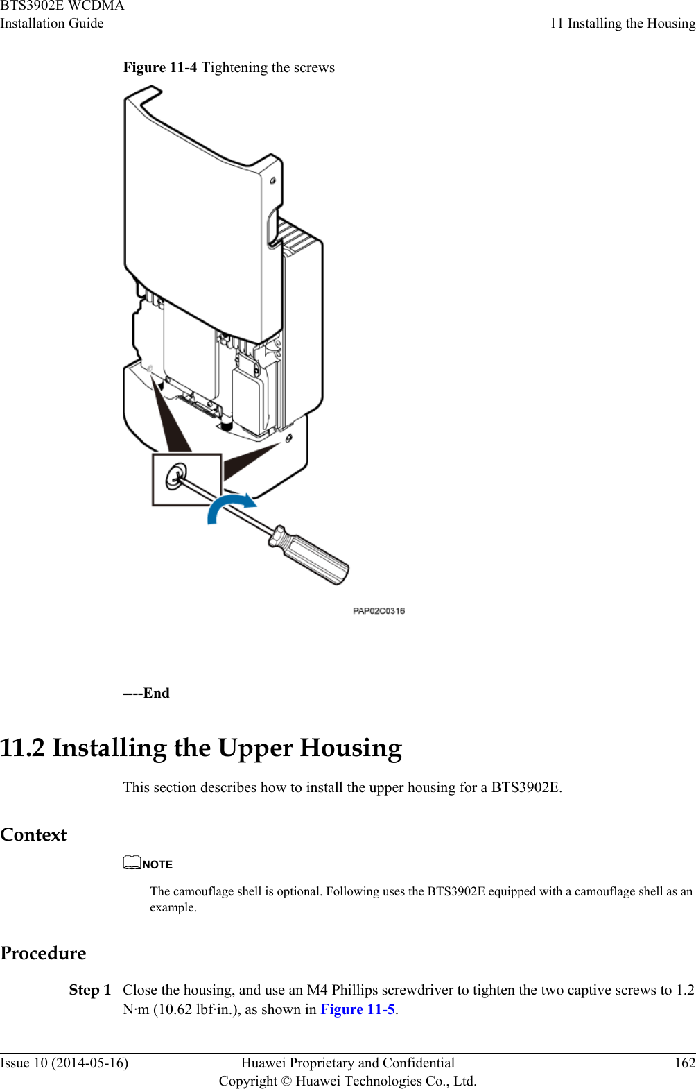 Figure 11-4 Tightening the screws ----End11.2 Installing the Upper HousingThis section describes how to install the upper housing for a BTS3902E.ContextNOTEThe camouflage shell is optional. Following uses the BTS3902E equipped with a camouflage shell as anexample.ProcedureStep 1 Close the housing, and use an M4 Phillips screwdriver to tighten the two captive screws to 1.2N·m (10.62 lbf·in.), as shown in Figure 11-5.BTS3902E WCDMAInstallation Guide 11 Installing the HousingIssue 10 (2014-05-16) Huawei Proprietary and ConfidentialCopyright © Huawei Technologies Co., Ltd.162