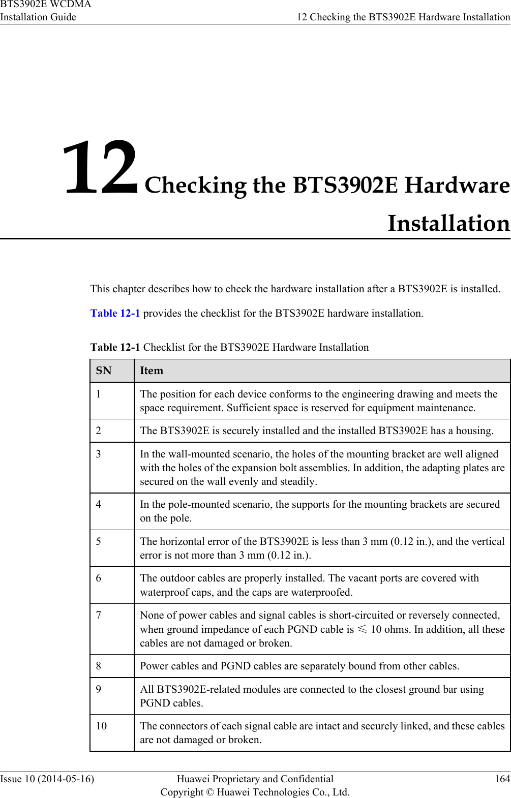 12 Checking the BTS3902E HardwareInstallationThis chapter describes how to check the hardware installation after a BTS3902E is installed.Table 12-1 provides the checklist for the BTS3902E hardware installation.Table 12-1 Checklist for the BTS3902E Hardware InstallationSN Item1The position for each device conforms to the engineering drawing and meets thespace requirement. Sufficient space is reserved for equipment maintenance.2 The BTS3902E is securely installed and the installed BTS3902E has a housing.3 In the wall-mounted scenario, the holes of the mounting bracket are well alignedwith the holes of the expansion bolt assemblies. In addition, the adapting plates aresecured on the wall evenly and steadily.4 In the pole-mounted scenario, the supports for the mounting brackets are securedon the pole.5 The horizontal error of the BTS3902E is less than 3 mm (0.12 in.), and the verticalerror is not more than 3 mm (0.12 in.).6 The outdoor cables are properly installed. The vacant ports are covered withwaterproof caps, and the caps are waterproofed.7 None of power cables and signal cables is short-circuited or reversely connected,when ground impedance of each PGND cable is ≤ 10 ohms. In addition, all thesecables are not damaged or broken.8 Power cables and PGND cables are separately bound from other cables.9 All BTS3902E-related modules are connected to the closest ground bar usingPGND cables.10 The connectors of each signal cable are intact and securely linked, and these cablesare not damaged or broken.BTS3902E WCDMAInstallation Guide 12 Checking the BTS3902E Hardware InstallationIssue 10 (2014-05-16) Huawei Proprietary and ConfidentialCopyright © Huawei Technologies Co., Ltd.164