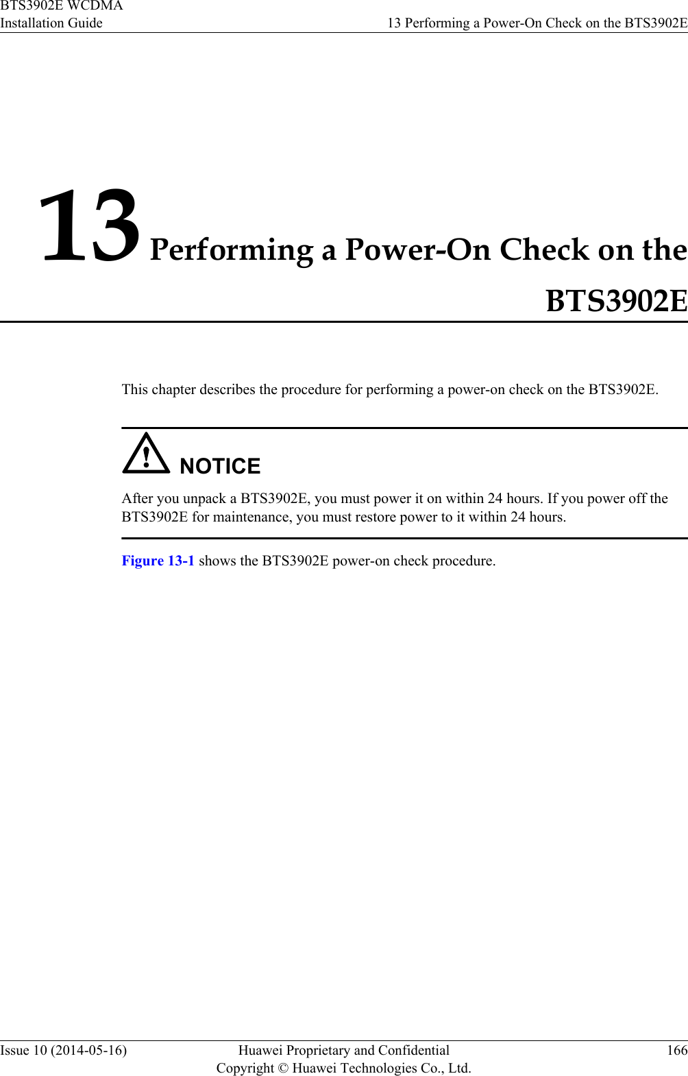 13 Performing a Power-On Check on theBTS3902EThis chapter describes the procedure for performing a power-on check on the BTS3902E.NOTICEAfter you unpack a BTS3902E, you must power it on within 24 hours. If you power off theBTS3902E for maintenance, you must restore power to it within 24 hours.Figure 13-1 shows the BTS3902E power-on check procedure.BTS3902E WCDMAInstallation Guide 13 Performing a Power-On Check on the BTS3902EIssue 10 (2014-05-16) Huawei Proprietary and ConfidentialCopyright © Huawei Technologies Co., Ltd.166