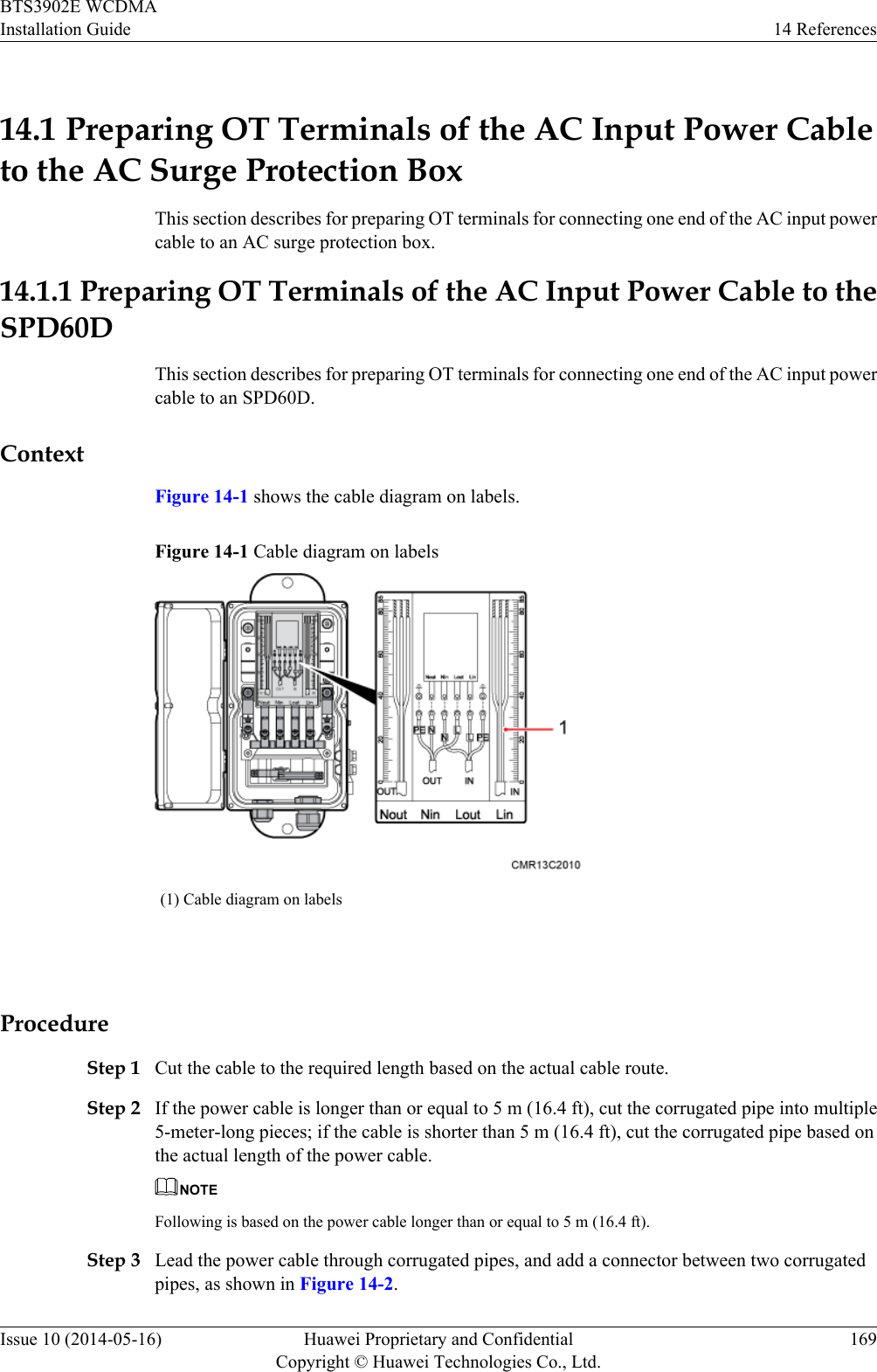 14.1 Preparing OT Terminals of the AC Input Power Cableto the AC Surge Protection BoxThis section describes for preparing OT terminals for connecting one end of the AC input powercable to an AC surge protection box.14.1.1 Preparing OT Terminals of the AC Input Power Cable to theSPD60DThis section describes for preparing OT terminals for connecting one end of the AC input powercable to an SPD60D.ContextFigure 14-1 shows the cable diagram on labels.Figure 14-1 Cable diagram on labels(1) Cable diagram on labels ProcedureStep 1 Cut the cable to the required length based on the actual cable route.Step 2 If the power cable is longer than or equal to 5 m (16.4 ft), cut the corrugated pipe into multiple5-meter-long pieces; if the cable is shorter than 5 m (16.4 ft), cut the corrugated pipe based onthe actual length of the power cable.NOTEFollowing is based on the power cable longer than or equal to 5 m (16.4 ft).Step 3 Lead the power cable through corrugated pipes, and add a connector between two corrugatedpipes, as shown in Figure 14-2.BTS3902E WCDMAInstallation Guide 14 ReferencesIssue 10 (2014-05-16) Huawei Proprietary and ConfidentialCopyright © Huawei Technologies Co., Ltd.169