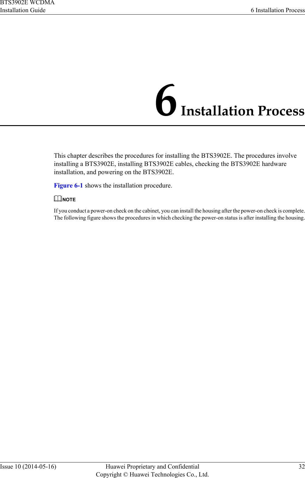 6 Installation ProcessThis chapter describes the procedures for installing the BTS3902E. The procedures involveinstalling a BTS3902E, installing BTS3902E cables, checking the BTS3902E hardwareinstallation, and powering on the BTS3902E.Figure 6-1 shows the installation procedure.NOTEIf you conduct a power-on check on the cabinet, you can install the housing after the power-on check is complete.The following figure shows the procedures in which checking the power-on status is after installing the housing.BTS3902E WCDMAInstallation Guide 6 Installation ProcessIssue 10 (2014-05-16) Huawei Proprietary and ConfidentialCopyright © Huawei Technologies Co., Ltd.32