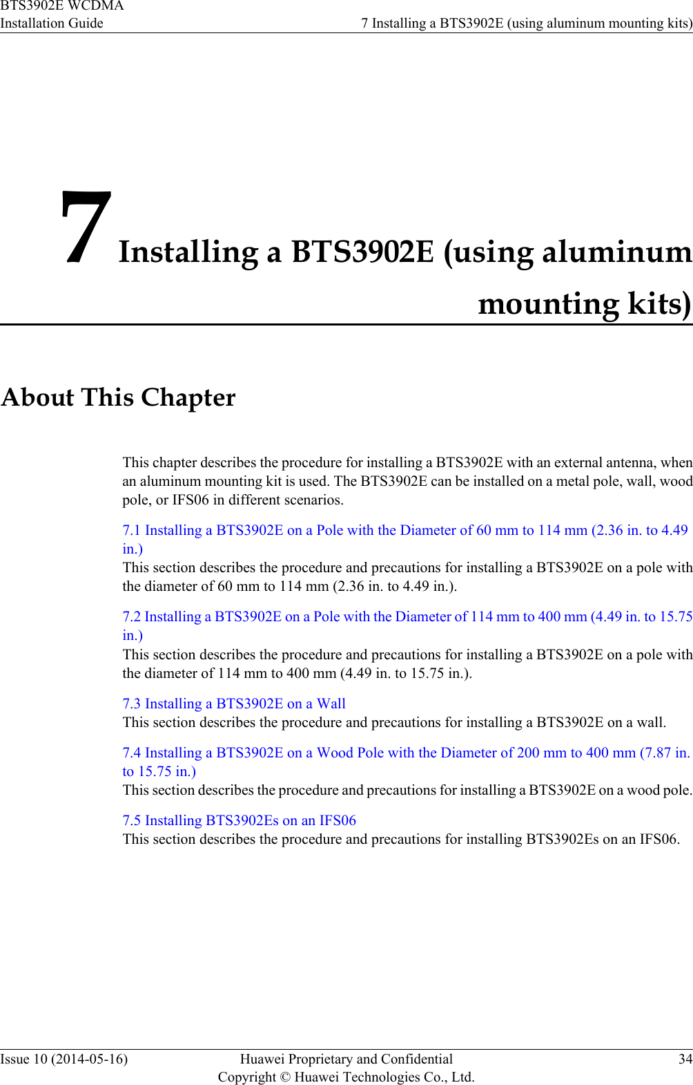 7 Installing a BTS3902E (using aluminummounting kits)About This ChapterThis chapter describes the procedure for installing a BTS3902E with an external antenna, whenan aluminum mounting kit is used. The BTS3902E can be installed on a metal pole, wall, woodpole, or IFS06 in different scenarios.7.1 Installing a BTS3902E on a Pole with the Diameter of 60 mm to 114 mm (2.36 in. to 4.49in.)This section describes the procedure and precautions for installing a BTS3902E on a pole withthe diameter of 60 mm to 114 mm (2.36 in. to 4.49 in.).7.2 Installing a BTS3902E on a Pole with the Diameter of 114 mm to 400 mm (4.49 in. to 15.75in.)This section describes the procedure and precautions for installing a BTS3902E on a pole withthe diameter of 114 mm to 400 mm (4.49 in. to 15.75 in.).7.3 Installing a BTS3902E on a WallThis section describes the procedure and precautions for installing a BTS3902E on a wall.7.4 Installing a BTS3902E on a Wood Pole with the Diameter of 200 mm to 400 mm (7.87 in.to 15.75 in.)This section describes the procedure and precautions for installing a BTS3902E on a wood pole.7.5 Installing BTS3902Es on an IFS06This section describes the procedure and precautions for installing BTS3902Es on an IFS06.BTS3902E WCDMAInstallation Guide 7 Installing a BTS3902E (using aluminum mounting kits)Issue 10 (2014-05-16) Huawei Proprietary and ConfidentialCopyright © Huawei Technologies Co., Ltd.34