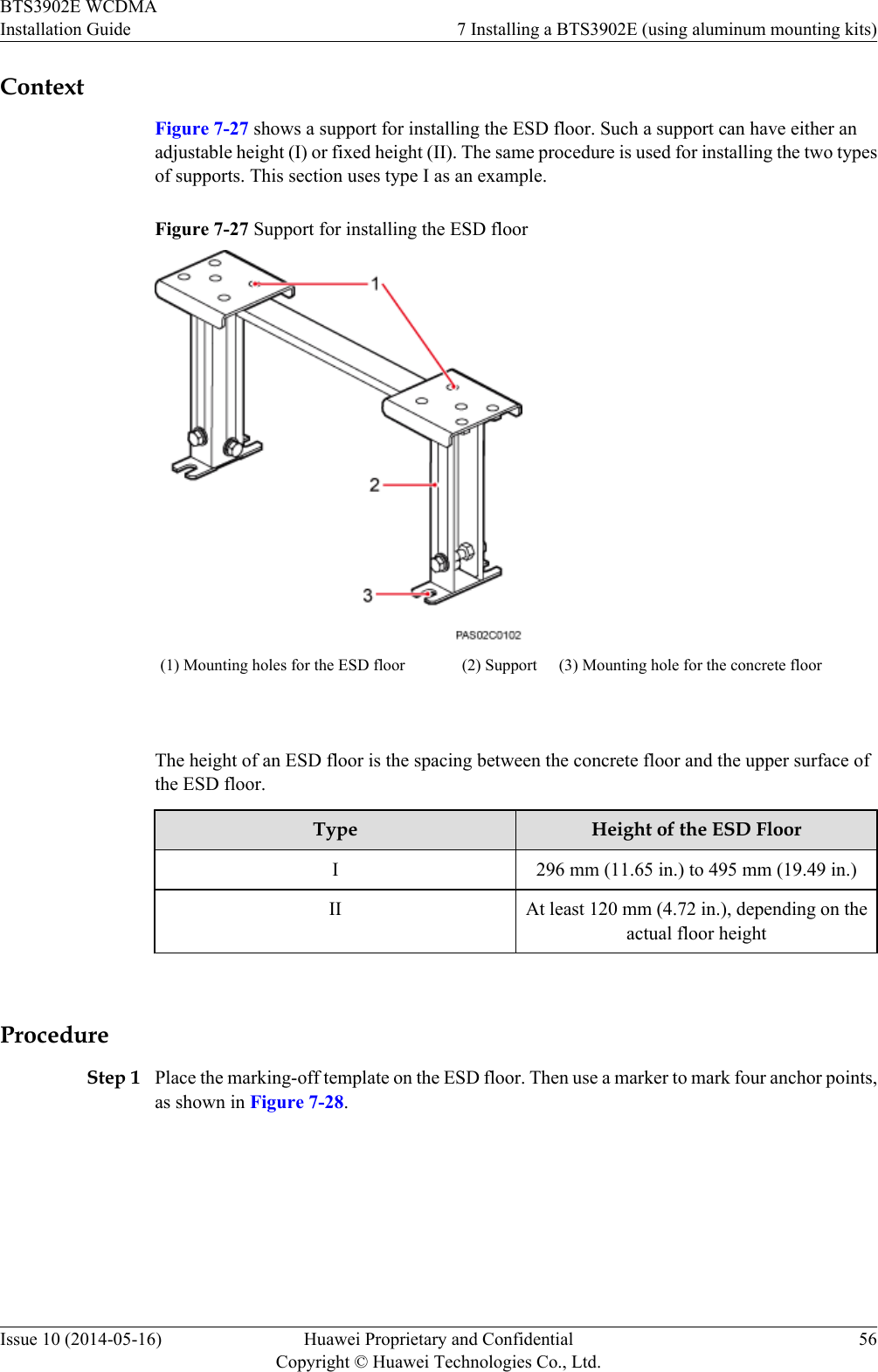 ContextFigure 7-27 shows a support for installing the ESD floor. Such a support can have either anadjustable height (I) or fixed height (II). The same procedure is used for installing the two typesof supports. This section uses type I as an example.Figure 7-27 Support for installing the ESD floor(1) Mounting holes for the ESD floor (2) Support (3) Mounting hole for the concrete floor The height of an ESD floor is the spacing between the concrete floor and the upper surface ofthe ESD floor.Type Height of the ESD FloorI296 mm (11.65 in.) to 495 mm (19.49 in.)II At least 120 mm (4.72 in.), depending on theactual floor height ProcedureStep 1 Place the marking-off template on the ESD floor. Then use a marker to mark four anchor points,as shown in Figure 7-28.BTS3902E WCDMAInstallation Guide 7 Installing a BTS3902E (using aluminum mounting kits)Issue 10 (2014-05-16) Huawei Proprietary and ConfidentialCopyright © Huawei Technologies Co., Ltd.56