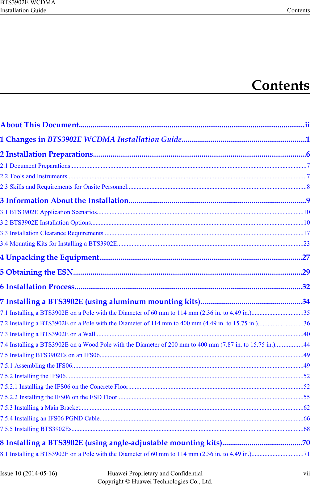 ContentsAbout This Document.....................................................................................................................ii1 Changes in BTS3902E WCDMA Installation Guide................................................................12 Installation Preparations..............................................................................................................62.1 Document Preparations...................................................................................................................................................72.2 Tools and Instruments....................................................................................................................................................72.3 Skills and Requirements for Onsite Personnel...............................................................................................................83 Information About the Installation...........................................................................................93.1 BTS3902E Application Scenarios................................................................................................................................103.2 BTS3902E Installation Options....................................................................................................................................103.3 Installation Clearance Requirements............................................................................................................................173.4 Mounting Kits for Installing a BTS3902E...................................................................................................................234 Unpacking the Equipment.........................................................................................................275 Obtaining the ESN......................................................................................................................296 Installation Process.....................................................................................................................327 Installing a BTS3902E (using aluminum mounting kits)....................................................347.1 Installing a BTS3902E on a Pole with the Diameter of 60 mm to 114 mm (2.36 in. to 4.49 in.)................................357.2 Installing a BTS3902E on a Pole with the Diameter of 114 mm to 400 mm (4.49 in. to 15.75 in.)............................367.3 Installing a BTS3902E on a Wall.................................................................................................................................407.4 Installing a BTS3902E on a Wood Pole with the Diameter of 200 mm to 400 mm (7.87 in. to 15.75 in.).................447.5 Installing BTS3902Es on an IFS06..............................................................................................................................497.5.1 Assembling the IFS06...............................................................................................................................................497.5.2 Installing the IFS06...................................................................................................................................................527.5.2.1 Installing the IFS06 on the Concrete Floor............................................................................................................527.5.2.2 Installing the IFS06 on the ESD Floor...................................................................................................................557.5.3 Installing a Main Bracket..........................................................................................................................................627.5.4 Installing an IFS06 PGND Cable..............................................................................................................................667.5.5 Installing BTS3902Es................................................................................................................................................688 Installing a BTS3902E (using angle-adjustable mounting kits).........................................708.1 Installing a BTS3902E on a Pole with the Diameter of 60 mm to 114 mm (2.36 in. to 4.49 in.)................................71BTS3902E WCDMAInstallation Guide ContentsIssue 10 (2014-05-16) Huawei Proprietary and ConfidentialCopyright © Huawei Technologies Co., Ltd.vii