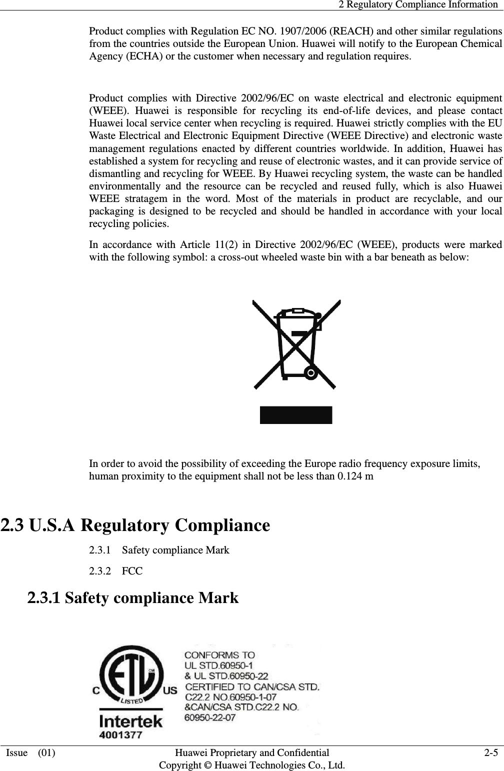   2 Regulatory Compliance Information  Issue    (01) Huawei Proprietary and Confidential                                     Copyright © Huawei Technologies Co., Ltd. 2-5  Product complies with Regulation EC NO. 1907/2006 (REACH) and other similar regulations from the countries outside the European Union. Huawei will notify to the European Chemical Agency (ECHA) or the customer when necessary and regulation requires.  Product  complies  with  Directive  2002/96/EC  on  waste  electrical  and  electronic  equipment (WEEE).  Huawei  is  responsible  for  recycling  its  end-of-life  devices,  and  please  contact Huawei local service center when recycling is required. Huawei strictly complies with the EU Waste Electrical and Electronic Equipment Directive (WEEE Directive) and electronic waste management regulations enacted by different countries worldwide. In addition, Huawei has established a system for recycling and reuse of electronic wastes, and it can provide service of dismantling and recycling for WEEE. By Huawei recycling system, the waste can be handled environmentally  and  the  resource  can  be  recycled  and  reused  fully,  which  is  also  Huawei WEEE  stratagem  in  the  word.  Most  of  the  materials  in  product  are  recyclable,  and  our packaging is designed to be recycled and should be handled in accordance with your local recycling policies.   In accordance with  Article 11(2)  in  Directive 2002/96/EC  (WEEE),  products  were marked with the following symbol: a cross-out wheeled waste bin with a bar beneath as below:    In order to avoid the possibility of exceeding the Europe radio frequency exposure limits, human proximity to the equipment shall not be less than 0.124 m 2.3 U.S.A Regulatory Compliance 2.3.1    Safety compliance Mark   2.3.2  FCC   2.3.1 Safety compliance Mark       